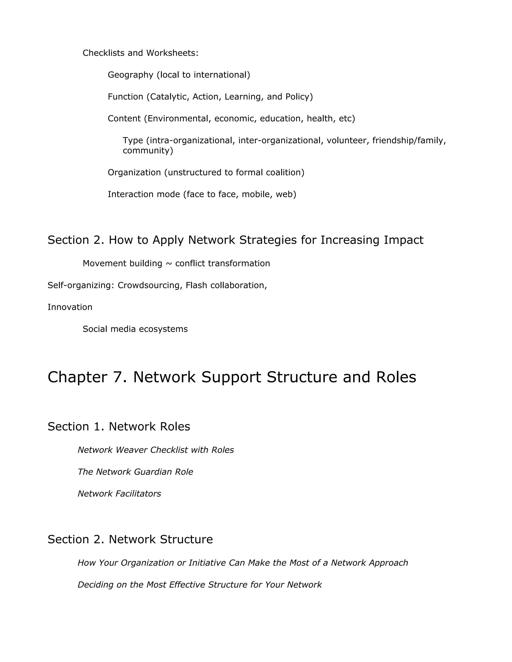 Checklists and Worksheets:

              Geography (local to international)

              Function (Catalytic, Action, Learning, and Policy)

              Content (Environmental, economic, education, health, etc)

                 Type (intra-organizational, inter-organizational, volunteer, friendship/family,
                 community)

              Organization (unstructured to formal coalition)

              Interaction mode (face to face, mobile, web)




Section 2. How to Apply Network Strategies for Increasing Impact
        Movement building ~ conflict transformation

Self-organizing: Crowdsourcing, Flash collaboration,

Innovation

        Social media ecosystems




Chapter 7. Network Support Structure and Roles


Section 1. Network Roles
       Network Weaver Checklist with Roles

       The Network Guardian Role

       Network Facilitators




Section 2. Network Structure
       How Your Organization or Initiative Can Make the Most of a Network Approach

       Deciding on the Most Effective Structure for Your Network
 