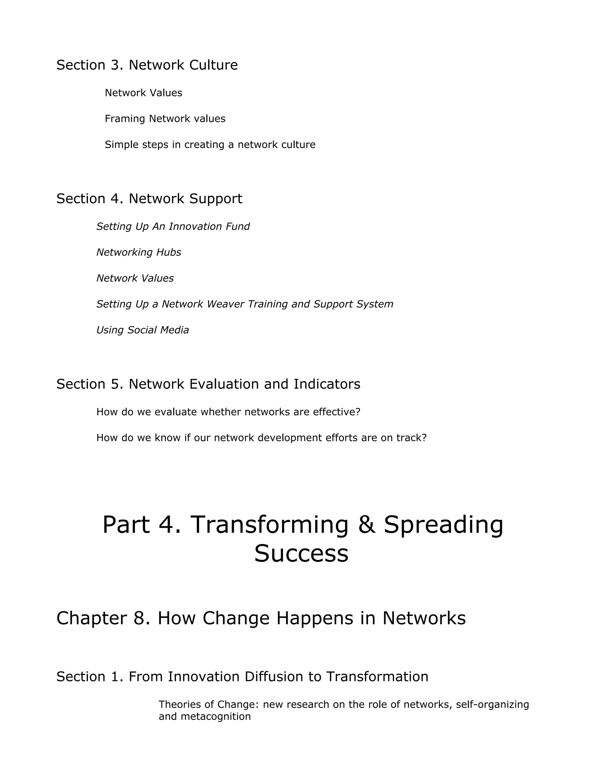 Section 3. Network Culture
       Network Values

       Framing Network values

       Simple steps in creating a network culture




Section 4. Network Support
     Setting Up An Innovation Fund

     Networking Hubs

     Network Values

     Setting Up a Network Weaver Training and Support System

     Using Social Media




Section 5. Network Evaluation and Indicators
     How do we evaluate whether networks are effective?

     How do we know if our network development efforts are on track?




      Part 4. Transforming & Spreading
                   Success

Chapter 8. How Change Happens in Networks


Section 1. From Innovation Diffusion to Transformation
                 Theories of Change: new research on the role of networks, self-organizing
                 and metacognition
 