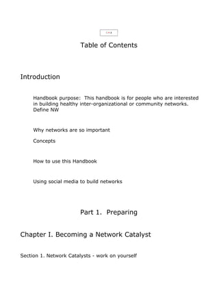 Table of Contents



Introduction


     Handbook purpose: This handbook is for people who are interested
     in building healthy inter-organizational or community networks.
     Define NW



     Why networks are so important

     Concepts



     How to use this Handbook



     Using social media to build networks




                        Part 1. Preparing


Chapter I. Becoming a Network Catalyst


Section 1. Network Catalysts - work on yourself
 