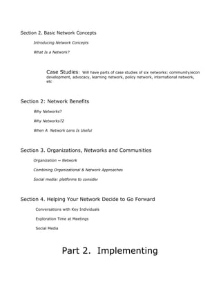 Section 2. Basic Network Concepts

     Introducing Network Concepts

     What Is a Network?




            Case Studies:     Will have parts of case studies of six networks: community/econ
            development, advocacy, learning network, policy network, international network,
            etc




Section 2: Network Benefits
     Why Networks?

     Why Networks?2

     When A Network Lens Is Useful




Section 3. Organizations, Networks and Communities
     Organization ~ Network

     Combining Organizational & Network Approaches

     Social media: platforms to consider




Section 4. Helping Your Network Decide to Go Forward
      Conversations with Key Individuals

      Exploration Time at Meetings

      Social Media




                     Part 2. Implementing
 