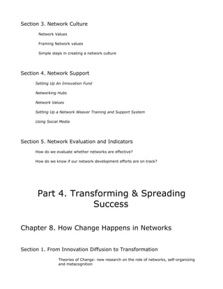 Section 3. Network Culture
       Network Values

       Framing Network values

       Simple steps in creating a network culture




Section 4. Network Support
     Setting Up An Innovation Fund

     Networking Hubs

     Network Values

     Setting Up a Network Weaver Training and Support System

     Using Social Media




Section 5. Network Evaluation and Indicators
     How do we evaluate whether networks are effective?

     How do we know if our network development efforts are on track?




      Part 4. Transforming & Spreading
                   Success

Chapter 8. How Change Happens in Networks


Section 1. From Innovation Diffusion to Transformation
                 Theories of Change: new research on the role of networks, self-organizing
                 and metacognition
 