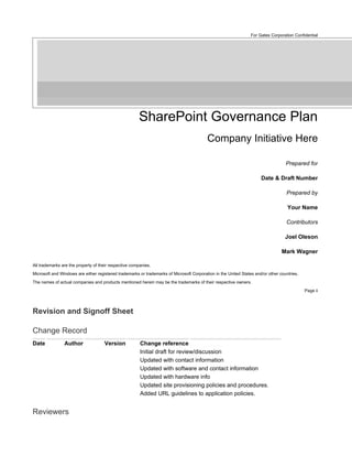For Gates Corporation Confidential




                                                       SharePoint Governance Plan
                                                                                          Company Initiative Here

                                                                                                                                   Prepared for

                                                                                                                      Date & Draft Number

                                                                                                                                   Prepared by

                                                                                                                                    Your Name

                                                                                                                                   Contributors

                                                                                                                                   Joel Oleson

                                                                                                                                 Mark Wagner

All trademarks are the property of their respective companies.
Microsoft and Windows are either registered trademarks or trademarks of Microsoft Corporation in the United States and/or other countries.
The names of actual companies and products mentioned herein may be the trademarks of their respective owners.
                                                                                                                                             Page ii




Revision and Signoff Sheet

Change Record
Date            Author               Version            Change reference
                                                        Initial draft for review/discussion
                                                        Updated with contact information
                                                        Updated with software and contact information
                                                        Updated with hardware info
                                                        Updated site provisioning policies and procedures.
                                                        Added URL guidelines to application policies.


Reviewers
 