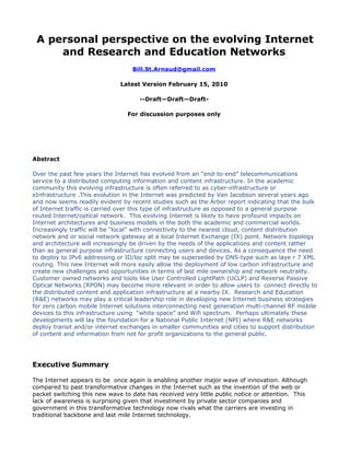 A personal perspective on the evolving Internet
     and Research and Education Networks
                                  Bill.St.Arnaud@gmail.com

                              Latest Version February 15, 2010

                                     --Draft—Draft—Draft-

                                 For discussion purposes only




Abstract

Over the past few years the Internet has evolved from an “end-to-end” telecommunications
service to a distributed computing information and content infrastructure. In the academic
community this evolving infrastructure is often referred to as cyber-infrastructure or
eInfrastructure .This evolution in the Internet was predicted by Van Jacobson several years ago
and now seems readily evident by recent studies such as the Arbor report indicating that the bulk
of Internet traffic is carried over this type of infrastructure as opposed to a general purpose
routed Internet/optical network. This evolving Internet is likely to have profound impacts on
Internet architectures and business models in the both the academic and commercial worlds.
Increasingly traffic will be “local” with connectivity to the nearest cloud, content distribution
network and or social network gateway at a local Internet Exchange (IX) point. Network topology
and architecture will increasingly be driven by the needs of the applications and content rather
than as general purpose infrastructure connecting users and devices. As a consequence the need
to deploy to IPv6 addressing or ID/loc split may be superseded by DNS-type such as laye r 7 XML
routing. This new Internet will more easily allow the deployment of low carbon infrastructure and
create new challenges and opportunities in terms of last mile ownership and network neutrality.
Customer owned networks and tools like User Controlled LightPath (UCLP) and Reverse Passive
Optical Networks (RPON) may become more relevant in order to allow users to connect directly to
the distributed content and application infrastructure at a nearby IX. Research and Education
(R&E) networks may play a critical leadership role in developing new Internet business strategies
for zero carbon mobile Internet solutions interconnecting next generation multi-channel RF mobile
devices to this infrastructure using “white space” and Wifi spectrum. Perhaps ultimately these
developments will lay the foundation for a National Public Internet (NPI) where R&E networks
deploy transit and/or internet exchanges in smaller communities and cities to support distribution
of content and information from not for profit organizations to the general public.




Executive Summary

The Internet appears to be once again is enabling another major wave of innovation. Although
compared to past transformative changes in the Internet such as the invention of the web or
packet switching this new wave to date has received very little public notice or attention. This
lack of awareness is surprising given that investment by private sector companies and
government in this transformative technology now rivals what the carriers are investing in
traditional backbone and last mile Internet technology.
 
