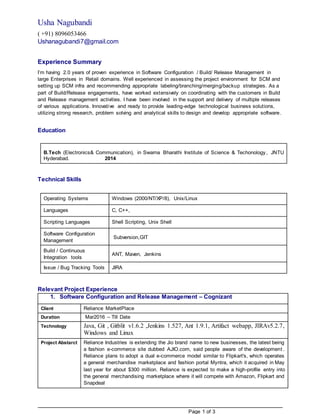 Page 1 of 3
Usha Nagubandi
( +91) 8096053466
Ushanagubandi7@gmail.com
Experience Summary
I’m having 2.0 years of proven experience in Software Configuration / Build/ Release Management in
large Enterprises in Retail domains. Well experienced in assessing the project environment for SCM and
setting up SCM infra and recommending appropriate labeling/branching/merging/backup strategies. As a
part of Build/Release engagements, have worked extensively on coordinating with the customers in Build
and Release management activities. I have been involved in the support and delivery of multiple releases
of various applications. Innovative and ready to provide leading-edge technological business solutions,
utilizing strong research, problem solving and analytical skills to design and develop appropriate software.
Education
B.Tech (Electronics& Communication), in Swarna Bharathi Institute of Science & Techonology, JNTU
Hyderabad. 2014
Technical Skills
Operating Systems Windows (2000/NT/XP/8), Unix/Linux
Languages C, C++,
Scripting Languages Shell Scripting, Unix Shell
Software Configuration
Management
Subversion,GIT
Build / Continuous
Integration tools
ANT, Maven, Jenkins
Issue / Bug Tracking Tools JIRA
Relevant Project Experience
1. Software Configuration and Release Management – Cognizant
Client Reliance MarketPlace
Duration Mar2016 – Till Date
Technology Java, Git , Gitblit v1.6.2 ,Jenkins 1.527, Ant 1.9.1, Artifact webapp, JIRAv5.2.7,
Windows and Linux
Project Abstarct Reliance Industries is extending the Jio brand name to new businesses, the latest being
a fashion e-commerce site dubbed AJIO.com, said people aware of the development .
Reliance plans to adopt a dual e-commerce model similar to Flipkart's, which operates
a general merchandise marketplace and fashion portal Myntra, which it acquired in May
last year for about $300 million. Reliance is expected to make a high-profile entry into
the general merchandising marketplace where it will compete with Amazon, Flipkart and
Snapdeal
 