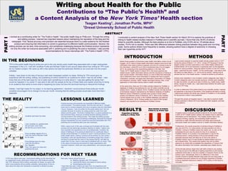 ABSTRACT
Writing about Health for the Public
Contributions to “The Public’s Health” and
a Content Analysis of the New York Times’ Health section
Teagan Keating1, Jonathan Purtle, MPH1
1Drexel University School of Public Health
I worked as a contributing writer for “The Public’s Health,” the public health blog on Philly.com. Through the writing
and editing process, I learned two important lessons about maintaining the reputation of the blog and the
newspaper. First, factual accuracy and precision are essential because there is a wide audience for the finished
product and ensuring that information is correct is paramount to effective health communication. Second, the
editing process can be slow, time-consuming, and sometimes challenging because the finished product represents
not only the writer but everyone associated with it, polishing and re-polishing the post is necessary. I also provide
recommendations for future internships with “The Public’s Health” (TPH).
I conducted a content analysis of the New York Times Health section for March 2014 to explore the practices of
linking to health-related studies indexed in PubMed and in scientific journals. I found that only 39.6% of articles
linked to scientific studies. Although the best practice is to link to PubMed, only 23.8% did so. Of articles about
studies, 79.4% link to studies. There was little difference between linking practices between blog posts and non-blog
posts. Some authors linked more frequently to studies, showing authors have a degree of autonomy in choosing
their own hyperlinks at the NYT.
PARTI
PARTII
IN THE BEGINNING
TPH is the public health blog for philly.com and is the only strictly public health blog associated with a major metropolitan
newspaper in the U.S. I met with Jonathan Purtle and Michael Yudell to kick around ideas about how writing for TPH could
be my master’s project. We came up with a few options but kept the particulars flexible so we could see how the project
unfolded.
Initially, I was drawn to the idea of having a well-read newspaper publish my ideas. Writing for TPH would give me
experience with the writing, editing, and publishing of online content for an audience for which I had not yet written. I also
knew that one of the best ways for me to really learn something is to write about it. I was also getting the sense that I
would be happiest in my career if I was able to talk with the people at the top of those fields and explain what they’re doing
to an audience that wants to know what is happening but does not have the technical training to interpret the findings.
Initially, I had high hopes for my output. In my learning agreement, I declared I would produce three posts per month.
Jonathan encouraged me to change it to two per month, knowing that the editing process would take more time than I
expected.
THE REALITY
I sent a first draft to Jonathan Purtle.
Jonathan sent back his notes.
I sent Jonathan an updated draft.
He sent back more notes.
We did this up to seven times.
Once Jonathan signed off on it,
I sent the draft to Michael Yudell
for his notes.
Once Michael gave his okay,
I sent the the post to
Don Sapatkin.
Then, Don gave me notes and
published the post.
LESSONS LEARNED
Factual accuracy and precision are essential to effective health
communication. This seems simple—find the truth and tell it. I though I
knew how to conduct research and how to properly relay the information
I found. However, I had not written for the public before and I did not
consider the level of scrutiny my writing would be under from both
editors and the public. The kinds of details that, in a piece published in a
less prominent blog, would go unnoticed became sticking points for
moving forward in the writing process. This made the editing process
slow, time-consuming, and sometimes challenging. Because the finished
product represented not only myself but everyone associated with TPH,
polishing and re-polishing each post was necessary.
While I spent much of the year confused and frustrated with the slow
process and the seemingly excessive attention to detail, I realize now
how important this experience is for me professionally. Certainly, the
lesson of letting go of my personal attachment to a particular idea or
phrase will be essential. If I continue to work in communications in the
public health sector, nothing I produce will be entirely my own words—
everything I write will representative of something larger than myself. I
will have to accept that the voice of “the powers that be” will often be
louder than my own, even in work that is published with my name. That
is the nature of producing documents for large organizations with
important missions—there are many stakeholders, and everyone gets a
say.
RECOMMENDATIONS FOR NEXT YEAR
If TPH has interns next year, I recommend setting up the internship like
an independent study, particularly if there are a few students working
with TPH. Because online writing, particularly for blogs, is a genre with
which most students will be entirely unfamiliar, taking plenty of time to
learn about the style and mechanics is essential to student success.
Next year, interns should focus on:
u Meeting regularly with TPH leaders
u Learning the theory and basics of online writing
u Workshopping their posts
I hope that next year’s interns can learn from my experience and
understand that working with TPH will be about the process than the
product.
INTRODUCTION
Nearly three-quarters of Americans seek health information online (Fox &
Duggan, 2013). Most of these health information seekers have found that
information they need is behind a paywall, and only 2% choose to pay for
the information, while 83% try to find it somewhere else (Fox & Duggan,
2013). By analyzing at the hyperlinking patterns in the New York
Times’ (NYT) Health section in March 2014, this study explores two
related issues: health information literacy and the importance of linking to
open access studies. Information literacy is a set of skills that individuals
use to determine when more information is needed and how to acquire,
understand, evaluate, and apply that information (Association of College
and Research Libraries, 2000). Health information literacy, then, is the
application of information literacy skills to health information.
At the same time, there are 23.6 million articles indexed by PubMed, a
database of citations and abstracts for over 20 million scientific journal
articles (Dunn, Coiera, & Mandl, 2014). PubMed Central, the free archive
of biomedical research maintained by the National Institutes of Health’s
National Library of Medicine, provides open access to three million
articles (US National Library of Medicine, 2011). Most of the PubMed
Central articles have an entry in the PubMed database (US National
Library of Medicine, 2014). Articles written as a result of NIH funded
research are required to be submitted to PubMed Central.
METHODS
I used content analysis to examine health articles posted online in NYT
during the period of March 1-31, 2014. I chose NYT because it has the
largest number of online subscribers in the United States (Alliance for
Audited Media, 2013) and because it is generally seen as the standard
bearer for news journalism. Using the search function on the NYT home
page, I searched the term “health.” On the results page, I was able to limit
the search by date (March 1-31, 2014) and by section, looking only at
articles that ran in the Health section. I looked at articles by all authors.
Articles were classified in one of sixteen content categories (see Table 1).
Content categories were not mutually exclusive. Articles were classified
by date and author, as well as by type of article (e.g. health study, health
article, recipes for health, etc). I also determined whether the article was
part of an NYT blog.
In order to determine if the article linked to any scientific studies I opened
all hyperlinks in the body of the article. If the hyperlink did lead to a study,
I determined whether the article was indexed in PubMed or in the website
for the journal in which it was published.
Through this simple yet targeted search, I was able to examine health
articles published in March 2014 and determine their subjects, and their
linking patterns.
RESULTS
Articles
that link to
a study
40%
Articles that
do not link to
a study
60%
Proportion of Articles
Linking to a Study, Total
Articles that
do not link to
a study, 21%
Articles that
link to a
study, 79%
Proportion of Articles about
a Study that Link to a Study
1.84 1.84 1.83
0
0.5
1
1.5
2
Mean number of
articles linked to,
overall
Mean number of
articles linked to,
blogs
Mean number of
articles linked to,
non-blogs
Mean Number of Articles
Linked to, by Article Type
Table 1: Articles linking to studies, by content category
Content
Category
Number of
articles that link
to studies
Total number of
articles
Proportion of
articles that link
to studies
Aging 7 12 58.40%
Cancer 1 6 16.70%
Cardiovascular
health
8 9 88.90%
Chronic disease 3 5 60%
Genetics 2 5 40%
Health behavior 15 22 68.20%
Health care 10 15 66.70%
HIV/AIDS 2 6 33.40%
Infectious
disease
2 6 33.40%
Maternal child
health
7 8 87.50%
Obesity 2 2 100%
Other 2 10 20%
Recipes for
health
0 0 0
Reproductive
health
2 5 40%
Social
determinants
1 2 50%
Technology 7 12 58.40%
Table 2: Articles linking to studies, by
author (six most prolific authors)
Author
Articles
that link to
studies
Total
number of
articles
Proportion
of articles
that link to
studies
Martha
Rose
Schulman
0 28 0
Nicholas
Bakalar
11 12 91.70%
Donald G.
McNeil
3 9 33.40%
Gretchen
Reynolds
6 7 85.70%
Anahad
O’Connor
3 5 60%
Paula Span 3 5 60%
DISCUSSIONIf readers want to evaluate scientific evidence for the claims made
in 60% of NYT Health section articles, the readers have to seek that
information out for themselves. This creates another step in the
process of finding, reading, and evaluating health research
outcomes to make informed decisions and ideas about personal
and public health and creates a barrier to health information literacy.
Furthermore, the overall proportion of articles linking to PubMed is
very low (23.81%). For news stories, the best practice is to link to
PubMed. Linking to PubMed means the reader can: a) click on the
embedded link and view the article for free if it is indexed in
PubMed Central, or b) access it via subscription or pay for the
individual article. Linking directly to the journal website is less
desirable because there will likely be no link to the article in
PubMed Central, even if it was funded by federal dollars and is in
fact indexed there. This means that readers may end up either
paying for an article that is available free elsewhere, or trying to find
the same information from another, potentially less reliable source.
Of the 46 total authors, fewer than half (46%) linked to any studies.
This may be due to the difficulty of adding hyperlinks to print stories
published online later or may be a stylistic or research choice on the
authors’ point. Interestingly, there is no difference in the mean
number of links to studies between blog posts and non-blog posts. It
is possible that some authors do not consider hyperlinks to studies
to be an important resource to readers. NYT’s policy on this issue is
not public.
REFERENCES
Alliance for Audited Media (2013). Top 25 U.S. newspapers for March 2013. Retrieved from
http://www.auditedmedia.com/news/research-and-data/top-25-us-newspapers-for-march-2013.aspx.
Association of College and Research Libraries (2000). Information literacy competency standards for higher
education. Retrieved from http://www.ala.org/acrl/sites/ala.org.acrl/files/content/standards/standards.pdf
Dunn, A. G., Coiera, E., & Mandl, K. D. (2014). Is Biblioleaks inevitable? Journal of Medical
Internet Research 16(4). DOI: 10.2196/jmir.3331
Fox, S. & Duggan, M. (2013). Health online 2013. Pew Research Center’s Internet & American
Life Project. Retrieved from http://www.pewinternet.org/files/old-media//Files/Reports/PIP_HealthOnline.pdf
Program Evaluation and Methodology Division (1996). Content analysis – a methodology for
structuring and analyzing written material. General Accounting Office. Retrieved from http://www.gpo.gov/fdsys/pkg/
GAOREPORTS-PEMD-10-3-1/html/GAOREPORTS-PEMD-10-3-1.htm.
National Institutes of Health (2014). NIH Public Access Policy Details. Retrieved from
http://publicaccess.nih.gov/policy.htm.
US National Library of Medicine (2011). PubMed Central Overview. Retrieved from
http://www.ncbi.nlm.nih.gov/pmc/about/intro/.
US National Library of Medicine (2014). PubMed Central FAQs. Retrieved from
http://www.ncbi.nlm.nih.gov/pmc/about/faq/#q2.
Special thanks to Jonathan Purtle, my academic advisor and project preceptor,
for his tireless assistance conceptualizing, revising, and polishing blog posts
and the research study. Thank you to Michael Yudell and Don Sapatkin for
helping me keep my writing readable and precise.
Graphic of the editing process created by Nathan Kuruna.
 