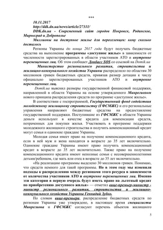 ***
10.11.2017
http://ddk.dn.ua/news/article/27311/
DDK.dn.ua - Современный сайт городов Покровск, Родинское,
Мирноград и Доброполье
Миллионы на доступное жилье для переселенцев: кому сколько
досталось
Регионы Украины до конца 2017 года будут получать бюджетные
средства на выполнение программы «доступное жилье» в зависимости от
численности зарегистрированных в области участников АТО и внутренне
перемещенных лиц. Об этом сообщает Донбасс SOS со ссылкой на Domik.ua
Министерство регионального развития, строительства и
жилищно-коммунального хозяйства Украины распределило по областям 30
миллионов гривен бюджетных средств, привязав размер дотации к числу
официально зарегистрированных участников АТО и внутренне
перемещенных лиц.
Domik.ua выяснил размеры государственной финансовой поддержки,
направленной в области Украины на основе утвержденного Минрегионом
нового принципа распределения средств по программе «доступное жилье».
В соответствии с госпрограммой, Государственный фонд содействия
молодежному жилищному строительству (ГФСМЖС) и его региональные
управления направляют бюджетные средства на предоставление
государственной поддержки. Поступившие из ГФСМЖС в области Украины
деньги используют в качестве кредита для компенсации средств,
потраченных для покупки жилья. Участвовать в программе поддержки
молодежного жилищного строительства и получить компенсационный кредит
могут семьи и одинокие граждане Украины.
Молодая семья имеет право на получение компенсационного кредита,
если в ней муж и жена находятся в возрасте до 35 лет включительно.
Одинокие граждане Украины имеют право получить компенсационный
кредит в возрасте до 35 лет включительно. Также право на получение
компенсационного кредита имеют неполные семьи с несовершеннолетними
детьми/ребенком, где мать или отец в возрасте до 35 лет включительно.
«На реализацию программы выделено 30 миллионов гривен. Понимаю,
что средств немного для такой программы. Но в этом году мы изменили
подходы к распределению между регионами этого ресурса в зависимости
от количества участников АТО и внутренне перемещенных лиц. Именно
эти категории в первую очередь будут иметь право на льготный кредит
по приобретению доступного жилья» — отметил вице-премьер-министр -
министр регионального развития, строительства и жилищно-
коммунального хозяйства Украины Геннадий Зубко.
По словам вице-премьера, распределение бюджетных средств по
регионам Украины уже утверждено, в настоящее время специалисты
Минрегиона и ГФСМЖС согласуют перечень объектов жилищного
5
 
