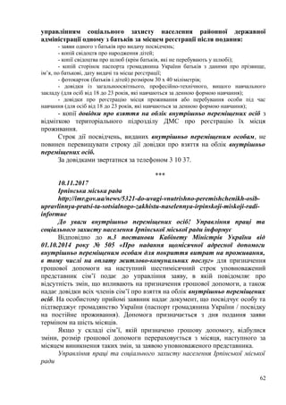 управлінням соціального захисту населення районної державної
адміністрації одному з батьків за місцем реєстрації після подання:
- заяви одного з батьків про видачу посвідчень;
- копій свідоцтв про народження дітей;
- копії свідоцтва про шлюб (крім батьків, які не перебувають у шлюбі);
- копій сторінок паспорта громадянина України батьків з даними про прізвище,
ім’я, по батькові, дату видачі та місце реєстрації;
- фотокарток (батьків і дітей) розміром 30 х 40 міліметрів;
- довідки із загальноосвітнього, професійно-технічного, вищого навчального
закладу (для осіб від 18 до 23 років, які навчаються за денною формою навчання);
- довідки про реєстрацію місця проживання або перебування особи під час
навчання (для осіб від 18 до 23 років, які навчаються за денною формою навчання);
- копії довідки про взяття на облік внутрішньо переміщених осіб з
відміткою територіального підрозділу ДМС про реєстрацію їх місця
проживання.
Строк дії посвідчень, виданих внутрішньо переміщеним особам, не
повинен перевищувати строку дії довідки про взяття на облік внутрішньо
переміщених осіб.
За довідками звертатися за телефоном 3 10 37.
***
10.11.2017
Ірпінська міська рада
http://imr.gov.ua/news/5321-do-uvagi-vnutrishno-peremishchenikh-osib-
upravlinnya-pratsi-ta-sotsialnogo-zakhistu-naselennya-irpinskoji-miskoji-radi-
informue
До уваги внутрішньо переміщених осіб! Управління праці та
соціального захисту населення Ірпінської міської ради інформує
Відповідно до п.3 постанови Кабінету Міністрів України від
01.10.2014 року № 505 «Про надання щомісячної адресної допомоги
внутрішньо переміщеним особам для покриття витрат на проживання,
в тому числі на оплату житлово-комунальних послуг» для призначення
грошової допомоги на наступний шестимісячний строк уповноважений
представник сім’ї подає до управління заяву, в якій повідомляє про
відсутність змін, що впливають на призначення грошової допомоги, а також
надає довідки всіх членів сім’ї про взяття на облік внутрішньо переміщених
осіб. На особистому прийомі заявник надає документ, що посвідчує особу та
підтверджує громадянство України (паспорт громадянина України / посвідку
на постійне проживання). Допомога призначається з дня подання заяви
терміном на шість місяців.
Якщо у складі сім’ї, якій призначено грошову допомогу, відбулися
зміни, розмір грошової допомоги перераховується з місяця, наступного за
місяцем виникнення таких змін, за заявою уповноваженого представника.
Управління праці та соціального захисту населення Ірпінської міської
ради
62
 