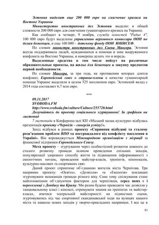 Эстония выделит еще 200 000 евро на смягчение кризиса на
Востоке Украины
Министерство иностранных дел Эстонии выделит в общей
сложности 200 000 евро для смягчения гуманитарного кризиса на Украине.
Как сообщает в четверг, 9 ноября, служба новостей "Радио 4",
100 000 евро будут выделены управлению верховного комиссара ООН по
делам беженцев, и еще 100 000 - детскому фонду ООН ЮНИСЕФ.
По словам министра иностранных дел Свена Миксера, Эстония
всегда поддерживала людей, нуждающихся в помощи в зоне вооруженного
конфликта на Востоке Украины, и намерена делать это и впредь.
Выделенные средства в том числе пойдут на различные
образовательные проекты, на жилье для беженцев и закупку предметов
первой необходимости.
По словам Миксера, за три года, на протяжении которых длится
конфликт, Европейский союз и страны-члены в качестве гуманитарной
помощи Украине выделили в целом 525 миллионов евро. Эстонский вклад с
2014 года составляет 6,7 млн евро.
***
09.11.2017
SVOBODA.FM
http://www.svoboda.fm/culture/Culture/255720.html
Долучайтесь до проекту соціального згуртування! За графіком на
листопад
7 листопада в Конференц-залі КП «Міський палац культури» відбулась
презентація проекту «Чернігів – синергія успіху!».
Захід відбувся в рамках проекту «Сприяння відбудові та сталому
розв’язанню проблем ВПО та постраждалого від конфлікту населення в
Україні». Він впроваджується Міжнародною організацією з міграції за
фінансової підтримки Європейського Союзу.
Мета проекту – згуртування через особистісний розвиток кожного до
сталого розвитку громади шляхом проведення спільних заходів,
популяризації здорового способу життя та підвищення інформованості з
екологічних питань, проведення майстер-класів, тренінгів, кінопоказів,
культурно-масових та спортивних свят.
Даний проект сприятиме об`єднанню жителів міста Чернігова. Три
напрямки проекту: «Освіта», «Дозвілля» та «Екологія» покликані
згуртовувати мешканців громади різного віку. Саме тому спілкування стане
найголовнішим об`єднуючим фактором для чернігівців, серед яких є і
переселенці з Донбасу та Криму. Ми разом будемо проводити час дозвілля у
танцювальному класі і кінозалі, отримувати знання на тренінгах та майстер-
класах, вчитися театральній майстерності на підмостках сцени,
згуртовуватись під час спортивної скандинавської ходи на вулицях нашого
міста та навколо нових заходів у творчо-прикладних напрямках. І все це в
81
 