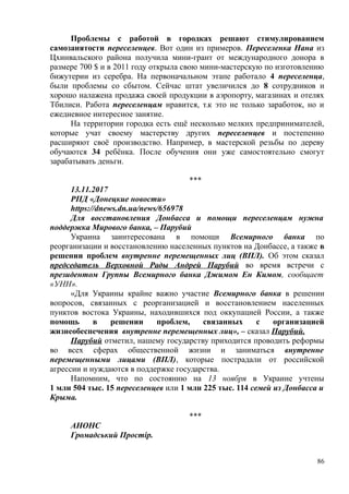 Проблемы с работой в городках решают стимулированием
самозанятости переселенцев. Вот один из примеров. Переселенка Нана из
Цхинвальского района получила мини-грант от международного донора в
размере 700 $ и в 2011 году открыла свою мини-мастерскую по изготовлению
бижутерии из серебра. На первоначальном этапе работало 4 переселенца,
были проблемы со сбытом. Сейчас штат увеличился до 8 сотрудников и
хорошо налажена продажа своей продукции в аэропорту, магазинах и отелях
Тбилиси. Работа переселенцам нравится, т.к это не только заработок, но и
ежедневное интересное занятие.
На территории городка есть ещё несколько мелких предпринимателей,
которые учат своему мастерству других переселенцев и постепенно
расширяют своё производство. Например, в мастерской резьбы по дереву
обучаются 34 ребёнка. После обучения они уже самостоятельно смогут
зарабатывать деньги.
***
13.11.2017
РПД «Донецкие новости»
https://dnews.dn.ua/news/656978
Для восстановления Донбасса и помощи переселенцам нужна
поддержка Мирового банка, – Парубий
Украина заинтересована в помощи Всемирного банка по
реорганизации и восстановлению населенных пунктов на Донбассе, а также в
решении проблем внутренне перемещенных лиц (ВПЛ). Об этом сказал
председатель Верховной Рады Андрей Парубий во время встречи с
президентом Группы Всемирного банка Джимом Ен Кимом, сообщает
«УНН».
«Для Украины крайне важно участие Всемирного банка в решении
вопросов, связанных с реорганизацией и восстановлением населенных
пунктов востока Украины, находившихся под оккупацией России, а также
помощь в решении проблем, связанных с организацией
жизнеобеспечения внутренне перемещенных лиц», – сказал Парубий.
Парубий отметил, нашему государству приходится проводить реформы
во всех сферах общественной жизни и заниматься внутренне
перемещенными лицами (ВПЛ), которые пострадали от российской
агрессии и нуждаются в поддержке государства.
Напомним, что по состоянию на 13 ноября в Украине учтены
1 млн 504 тыс. 15 переселенцев или 1 млн 225 тыс. 114 семей из Донбасса и
Крыма.
***
АНОНС
Громадський Простір.
86
 