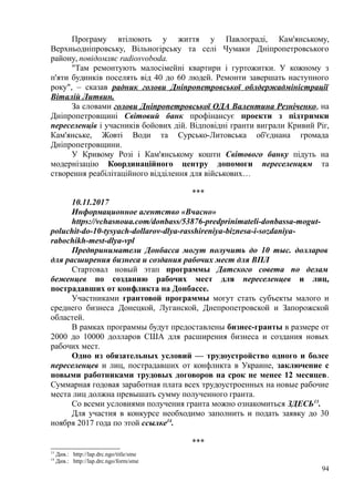 Програму втілюють у життя у Павлограді, Кам'янському,
Верхньодніпровську, Вільногірську та селі Чумаки Дніпропетровського
району, повідомляє radiosvoboda.
"Там ремонтують малосімейні квартири і гуртожитки. У кожному з
п'яти будинків поселять від 40 до 60 людей. Ремонти завершать наступного
року", – сказав радник голови Дніпропетровської облдержадміністрації
Віталій Литвин.
За словами голови Дніпропетровської ОДА Валентина Резніченко, на
Дніпропетровщині Світовий банк профінансує проекти з підтримки
переселенців і учасників бойових дій. Відповідні гранти виграли Кривий Ріг,
Кам'янське, Жовті Води та Сурсько-Литовська об'єднана громада
Дніпропетровщини.
У Кривому Розі і Кам'янському кошти Світового банку підуть на
модернізацію Координаційного центру допомоги переселенцям та
створення реабілітаційного відділення для військових…
***
10.11.2017
Информационное агентство «Вчасно»
https://vchasnoua.com/donbass/53876-predprinimateli-donbassa-mogut-
poluchit-do-10-tysyach-dollarov-dlya-rasshireniya-biznesa-i-sozdaniya-
rabochikh-mest-dlya-vpl
Предприниматели Донбасса могут получить до 10 тыс. долларов
для расширения бизнеса и создания рабочих мест для ВПЛ
Стартовал новый этап программы Датского совета по делам
беженцев по созданию рабочих мест для переселенцев и лиц,
пострадавших от конфликта на Донбассе.
Участниками грантовой программы могут стать субъекты малого и
среднего бизнеса Донецкой, Луганской, Днепропетровской и Запорожской
областей.
В рамках программы будут предоставлены бизнес-гранты в размере от
2000 до 10000 долларов США для расширения бизнеса и создания новых
рабочих мест.
Одно из обязательных условий — трудоустройство одного и более
переселенцев и лиц, пострадавших от конфликта в Украине, заключение с
новыми работниками трудовых договоров на срок не менее 12 месяцев.
Суммарная годовая заработная плата всех трудоустроенных на новые рабочие
места лиц должна превышать сумму полученного гранта.
Со всеми условиями получения гранта можно ознакомиться ЗДЕСЬ13
.
Для участия в конкурсе необходимо заполнить и подать заявку до 30
ноября 2017 года по этой ссылке14
.
***
13
Див.: http://lap.drc.ngo/title/sme
14
Див.: http://lap.drc.ngo/form/sme
94
 