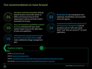 From AI to Analytics: Technology and the Public Sector 13From AI to Analytics: Technology and the Public Sector 13
Five recommendations to move forward
Introduce cloud-focused policies that go
beyond location and vendor details to
define and measure how all of the
organisation’s policies will help it better
accomplish its mission.
Break data silos by making data more
organised, standardised, and accessible
across the agency.
Focus on innovation capabilities enabled
by cloud, and work with your cloud
vendor to gain access to the right types
of tools and capabilities.
Understand and define the spectrum of
identity access management and ask
questions such as “who owns what
data?” and “who can access it?” for each
application.
Understand the organisational changes
the shift to cloud might demand and
make a deliberate change management
plan.
Explore insights
Guide: Cloud fluency guide
Article: Cloud as innovation driver
Article: The switch to cloud - how public services are becoming more agile and innovative
Case Study: How Cloud technology is helping DVSA keep Britain’s roads safe
01 02
03 04
05
 