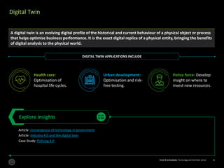 From AI to Analytics: Technology and the Public Sector 16From AI to Analytics: Technology and the Public Sector 16
Digital Twin
Explore insights
Article: Convergence of technology in government
Article: Industry 4.0 and the digital twin
Case Study: Policing 4.0
A digital twin is an evolving digital profile of the historical and current behaviour of a physical object or process
that helps optimise business performance. It is the exact digital replica of a physical entity, bringing the benefits
of digital analysis to the physical world.
Health care:
Optimisation of
hospital life cycles.
Urban development:
Optimisation and risk-
free testing.
Police force: Develop
insight on where to
invest new resources.
DIGITAL TWIN APPLICATIONS INCLUDE
 