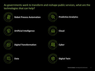 From AI to Analytics: Technology and the Public Sector 2From AI to Analytics: Technology and the Public Sector 2
As governments work to transform and reshape public services, what are the
technologies that can help?
Robot Process Automation
Artificial Intelligence Cloud
Cyber
Data Digital Twin
Predictive Analytics
Digital Transformation
 