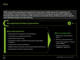 From AI to Analytics: Technology and the Public Sector 9From AI to Analytics: Technology and the Public Sector 9
Data
Public sector data is becoming more important for many reasons. Public pressure for transparency and
accountability is mounting. Many are calling on governments to leverage data to gain greater insights and
formulate better policies. And data can offer new ways to curb waste, fraud, and abuse, as well as to operate
more efficiently and get more done with less.
The importance of data in government
Where can data help?
• Effectiveness: “Do what we do
better”
• Efficiency: “Do more with less”
• Fraud, waste and abuse: “Find and
prevent leakage”
• Transparency and citizen
engagement: “Build trust”
Why is data important?
• Public demand for transparency and accountability
• Increased access to large amounts of data
• Responsibility of data security
• Technology innovation and exponential disruptors driving added
complexity
• Changing citizen needs and preferences
• Budget constraints driving the need for greater operational efficiency
• Responsibility to limit fraud, waste and abuse
 