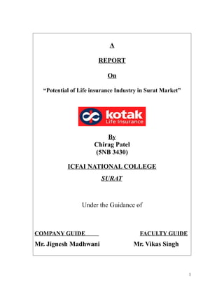 A

                       REPORT

                           On

  “Potential of Life insurance Industry in Surat Market”




                         By
                     Chirag Patel
                     (5NB 3430)

           ICFAI NATIONAL COLLEGE
                        SURAT



                 Under the Guidance of



COMPANY GUIDE                          FACULTY GUIDE
Mr. Jignesh Madhwani                 Mr. Vikas Singh



                                                           1
 