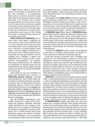 YAM (Dioscera villosa L): contém dios-genina 
em suas folhas, um fi tohormônio que 
10 1 º. semestre •• Fevereiro 2005 O tem ação semelhante a da progesterona. 
Muito comum na América Central, foi usado 
pelos índios americanos para facilitar no parto, 
diminuindo a dor (também atua em outros 
processos dolorosos, como processos reumáti-cos). 
Este suaviza cólicas menstruais e ajudam 
na excitação nervosa, podendo acabar com a 
insônia, também comum nesta fase da mulher. 
Foi dele que se fabricaram os primeiros anti-concepcionais. 
Usa-se, aqui, de 100 a 500mg 
da raiz, que é ramifi cada, torcida e lenhos, três 
vezes ao dia, como infuso. 
TREVO VIOLETA OU VERMELHO: por ter 
muito cobre, metal ligado a problemas de 
veias e ovários, e por ter várias isofl avonas (de 
1 a 2,5%), é excelente nesses casos. Seu nome 
nos Estados Unidos, onde é usada há quase 20 
anos, é Red clover e na Índia, também muito 
usada, é Vana ou Methika. Cientifi camente o 
conhecemos como Trifolium pratense (trevo-dos- 
prados). No mercado brasileiro vende-se 
o Marjan com o CLIMADIL e a galena, com 
TRIFOLIUM. Alivia as ondas de calor e outros 
sintomas neurovegetativos do climatério. 
Possui muita isofl avona (Zava et al., 1998). Uso: 
um comprimido de 40mg de extrato seco do 
capítulo fl oral ao dia durante alguma refeição 
ou 4g de por infusão do capítulo desidratado, 
três vezes ao dia. 
Outra opção em uso, com resultados um 
pouco mais consistentes que a anterior, é a 
CIMICIFUGA (Actéia) racemosa, conhecida 
internacionalmente como Cohosh negro, bla-ck 
Cohosh ou cimicífuga americana, uma plan-ta 
calmante que tem glicosídeos triterpenos, 
isofl avonas, taninos e resinas como agentes 
ativos. No Brasil encontra-se como Aplause (do 
laboratório Marjam), Clifemin (do Herbarium), 
Menofen (do Dr. Denner), Remidamin (Galena) 
, Mencirax do laboratório Ativus e Menolev do 
Teuto e esta para ser lançado, pelo laboratório 
Barrene o Amenopan. 
Age nos receptores hipotalâmicos, dimi-nuindo 
o fl uxo de LH e ajuda muito na dimi-nuição 
dos fogachos, ansiedade, depressão, 
cefaléia, distúrbios do sono, vertigens, e prin-cipalmente 
na secura vaginal, às semelhanças 
de estrógenos conjugados associados ao Dia-zepam, 
sem os efeitos adversos destas duas 
medicações, porque não interfere no hormô-nio 
folículo estimulante e nem na prolactina 
como aqueles (os índios americanos cherokee 
já a utilizavam para isto e a batizaram de ga na ge. Tinham-na 
como planta ligada a cobras, pelas quais tinham admiração). 
Usa-se 40mg/dia (toma-se um comprimido de manhã e outro 
à noite, com água). 
O Vitex agnus castus, AGNO CASTO, verbenácea usada para 
ovários policísticos, prolactenemia e dores nas mamas, é um 
fi toterápico bastante receitado que protege o útero como a 
progesterona. É encontrado no Brasil com os seguintes nomes 
comerciais: Vitex, Lutene, Tenag, Vitenon, Aguinosin e Regula-tum 
(e Forte Viton, que está com mais plantas medicinais). Uso: 
um comprimido/dia em jejum – do Vitex, deve-se tomar dois. 
A AMOREIRA nigra (Morus nigra) e a AMOREIRA branca 
(Morus álbum), árvores asiáticas das Moráceas/Urticáceas que 
por ter alguns fi totesteróides, estão sendo usadas (mais a 
branca) com sucesso até como TRH (Terapia de Reposição Hor-monal) 
natural, embora seja conhecidíssima no mundo todo 
como adstringente e usada para afecções da boca, corrimentos 
e ulcerações da pele. São mais úteis na prevenção, quando suas 
quantidades documentadas de hormônios fi toterápicos são 
muito pequenas. 
A semente da LINHAÇA ou linho comum, rica em lignana, 
é convertida em estrógeno pelas bactérias no intestino, é o 
Linum usitatissimum, cultivado como produto agrícola. 
O óleo das sementes, juntamente com a mucilagem que 
a planta tem é um ótimo laxativo. É usado em eczema, como 
captaplasma e pleurisia. Possui bastante óleo graxo essencial. 
Suas lignanas e precursores parecem agir nas disfunções ova-rinas 
por sua relação, embora fraca, com os hormônios sexuais 
femininos. Na Universidade de Rochester, em Nova York e em 
Minnesota, comprovou-se que a baixa dosagem de lignana 
predispõe as disfunções ovarinas como a novolução (Phipps W., 
1993 ). Melhora o perfi l lipídico, muitas vezes comprometido no 
climatério; 30mg ao dia são sufi cientes. 
GERGELIM ou sésamo (Sesamum orientale, Líeno/S. indicum 
Líneo) – e outras plantas oleosas, com mais ou menos hormônio 
– é uma erva Bignoniácea/Pedaliaceae anual asiática da Índia 
(onde se chama Tilaena China é Hei Chih ma) bem aclimatada 
no Brasil, sendo cultivada no nordeste (Pernambuco e Alagoas, 
principalmente) e em Minas Gerais, também no sul dos EUA e 
alguns países da África. Sesanum vem do grego sesamon, nome 
original da planta. O fruto é uma cápsula pequena, ovalada, de 
cor castanha, adocicado, que tem em torno de 50% de óleo fi xo 
(amarelo, obtido por compressão), 22% de proteína (aleurona) 
e 4% de mucilagem, além do fi tohormônio lignano sesamina 
(Gassita J., 1992), presente na parte não saponifi cável do óleo. 
O MORANGUEIRO (Fragaria spp): dizem que atua bem 
melhor que o estrógeno feminino. Talvez porque tenha boro 
também. Este mineral ajuda a liberar os estrógenos na circula-ção. 
Pela ordem decrescente de conteúdo em boro, temos mo-rango, 
pêssego, repolho, tomate, dente-de-leão, maçã, aspargo, 
fi go, papoulas (sementes), brócolis, pêra, a cereja, beterraba, 
alperce, passas, salsa, sementes de endro e cominho, que são 
ervas potencialmente úteis na prevenção dos sintomas da me-nopausa, 
já que possuem pouco fi tohormônio e a TRH exige 
 