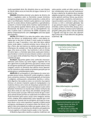 FITOTERAPIA PARA A MULHER 
Luiz Carlos Leme Franco 
Roberto Cesar Leite 
Mais informações e pedidos: 
Notícias Academia Sul-Americana de Medicina Integrada 11 
muita quantidade deste. No climatério, deve-se usar infusões 
de 20g de folhas secas em meio litro de água e tomar de 3 a 4 
xícaras ao dia. 
ONAGRA (Oenothera biennis): uma planta da América do 
Norte, é reguladora sobre os hormônios sexuais femininos, 
estrogênio, progesterona e também prolactina, e ainda útil na 
pele e nas infl amações. Também outras plantas (e são muitas) 
que têm os ácidos oléicos, linoleico, palmítico e garnalinoleico, 
cumprem a mesma função desta. Estamos representando to-das 
estas plantas quando falamos desta, que também possui 
fi toesteróide. No Brasil, usa-se a raiz ou, principalmente seu 
óleo. A planta toda é comestível. No SOMA estudamos esta 
planta comparativamente com a borragem, outra boa opção 
para fogachos. 
SÁLVIA (OFFICINALIS L) ou salva dos jardins, salva comum, 
salva das boticas, ou simplesmente sálvia, é uma planta eu-ropéia 
que se deu bem no Brasil. É muito usada na medicina 
caseira, lá e aqui. É aromática e tem, além dos óleos voláteis 
tanino, ácido gálico e material extrativo. Usa-se infuso de fo-lhas 
e fl ores, que são brancas ou violetas, para gargarejos em 
infl amações da cavidade oral: 30g da planta para um litro de 
água. Uma xícara ao deitar. Seu cozimento é útil em feridas. 
Há vários tipos e a chamada Lipia citrata, usada para insônia e 
para fortalecer o sistema nervoso, inclusive cérebro e útero (daí 
seu uso aqui), sendo antiabortiva: infuso de 10g da planta para 
cada litro de água. 
ALCAÇUZ (Glycyrrhiza glabra Linn): conhecido internacio-nalmente 
como licorice, seu nome inglês e espanhol. Tem na 
raiz a glicirrizina ou ácido glicirrínico, que parece reduzir a taxa 
de estrógenos quando alta e aumentá-la quando baixa. Previne 
coágulos, comuns no climatério. Nos últimos meses, laborató-rios 
de cosméticos estão usando em produtos para pele, por ser 
antialergênica e antiinfl amatória tópica. 
ANGÉLICA (A. archangelica L): uma Apiácea de zonas tem-peradas, 
possui resinas, vitamina B1, ácidos angélicos e valeriâ-nicos, 
cumarínico, taninos e fi tosterol (angelicol), um hormônio. 
É analgésica, antinauseante, antiasmática, diurética e estimu-lante 
digestiva. São usadas as raízes e as sementes. Sua espécie 
chinesa, a A. sinensis é bastante usada em manipulações e na 
medicina chinesa, com o nome de Dong Quai. Juntamente com 
o ginseng é a mais usada erva para menopausa (e para vários 
distúrbios “femininos”) no mundo todo, embora nenhuma das 
duas alivie ondas de calor. Possui alta atividade estrogenante, 
mas, mesmo assim sua ação é 400 vezes menor do que o estró-geno 
animal. Isto lhe permite ser usada tanto em mulheres com 
muito hormônio (para outras causas como analgesia, anemia, 
artrite, cefaléias, dores abdominais), como naquelas que o têm 
escassamente. Quando não há estrogênio, ela ocupa os recep-tores 
deste e serve como repositora e quando a mulher possui 
estrógenos, ela bloqueia os receptores deles. No Oriente, a An-gélica 
é tida como a planta da mulher, por ajudar a aliviar a Ten-são 
Pré-menstrual e os sintomas do climatério, principalmente 
a secura vaginal e a irritação. A parte usada é a raiz: 1g ao dia. 
A Medicina Ayurvédica classifi ca as plantas medicinais sob 
vários pontos, sendo um deles quanto ao sa-bor, 
considerando como uma das “assinaturas” 
do que a planta faz. As plantas doces (azedas, 
salgadas, pungentes, amargas e adstringes são 
outras opções), nutritivas, tônicas, que promo-vem 
regenerações, emolientes, demulcentes e 
rejuvenescedores, aumentam a saliva, o tecido 
nervoso e o leite e estimulam glândulas. São 
as que possuem açúcar, mucilagem e goma: a 
amêndoa, confrei, funcho, linho, alcaçuz, aven-ca 
cabeça de Vênus, mavaísco (uma malvácea), 
gergelim, psílio, passa, olmo e selo-de-Salomão 
e, segundo esta ioga de ervas, elas caberiam 
aqui (a lista não é muito diferente das plantas 
ocidentais). 
corpomente@avalon.sul.com.br 
Senador Xavier da Silva, 39 
Alto São Francisco 
CEP 80530-060 Curitiba-PR 
Fone/Fax: (41) 324 2966 
 
