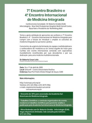 7º. Encontro Brasileiro e 
4º. Encontro Internacional 
de Medicina Integrada 
Conferencista Convidado: Dr. Roberto Giraldo (EUA) 
Infectologista - New York Presbyterian Hospital, Weill Cornell Center, 
Nova York e Presidente do “Rethinking Aids”. 
Temos a grata satisfação de apresentar aos senhores o 7 º. Encontro 
Brasileiro e 4 º. Encontro Internacional de Medicina Integrada para 
cumprir com a função de introduzir e ampliar os conceitos de 
medicina integrada na sua teoria e prática. 
Conscientes da urgência da formação de equipes multidisciplinares 
e conhecedores da “medicina so ser”, temos orgulho de trazer para 
Curitiba este evento internacional, contando com especialistas 
mundialmente reconhecidos por suas descobertas e por sua 
dedicação para uma medicina multidimensionada. 
Dr. Roberto Cesar Leite 
Presidente da Academia Sul-Americana de Medicina Integrada 
Data: 16 e 17 de abril de 2005. 
Local: UnicenP - Centro Universitário Positivo 
Endereço: Rua Prof. Pedro Viriato Parigot de Souza, 5300 
Mais informações: 
http://extensao.unicenp.br 
Telefone: (41) 324 2966 e (41) 3019 2966 
e-mails: corpomente@avalon.sul.com.br 
extesao@unicenp.br 
• Desconto de 30% para associados da Academia Sul- 
Americana de Medicina Integrada. 
• Trabalhos Científi cos: a comissão organizadora do evento 
receberá os trabalhos científi cos para posterior análise e 
publicação pela Academia Sul-Americana de Medicina Integrada. 
• Mesa Redonda com Dr. Roberto Giraldo - Infectologia (EUA). 
Vagas disponíveis limitadas. Sob consulta pelo telefone: 
(41) 324 2966. 
 
