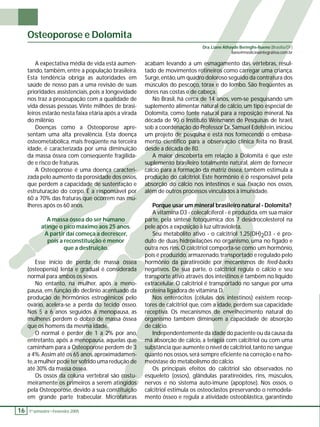Osteoporose e Dolomita 
A expectativa média de vida está aumen-tando, 
também, entre a população brasileira. 
Esta tendência obriga as autoridades em 
saúde de nosso país a uma revisão de suas 
prioridades assistenciais, pois a longevidade 
nos traz a preocupação com a qualidade de 
vida dessas pessoas. Vinte milhões de brasi-leiros 
estarão nesta faixa etária após a virada 
do milênio. 
Doenças como a Osteoporose apre-sentam 
uma alta prevalência. Esta doença 
osteometabólica, mais freqüente na terceira 
idade, é caracterizada por uma diminuição 
da massa óssea com conseqüente fragilida-de 
e risco de fraturas. 
A Osteoporose é uma doença caracteri-zada 
pelo aumento da porosidade dos ossos, 
que perdem a capacidade de sustentação e 
estruturação do corpo. É a responsável por 
60 a 70% das fraturas que ocorrem nas mu-lheres 
após os 60 anos. 
A massa óssea do ser humano 
atinge o pico máximo aos 25 anos. 
A partir daí começa a decrescer, 
pois a reconstituição é menor 
que a destruição. 
Esse início de perda de massa óssea 
(osteopenia) lenta e gradual é considerada 
normal para ambos os sexos. 
No entanto, na mulher, após a meno-pausa, 
em função do declínio acentuado da 
produção de hormônios estrogênicos pelo 
ovário, acelera-se a perda do tecido ósseo. 
Nos 5 a 6 anos seguidos à menopausa, as 
mulheres perdem o dobro de massa óssea 
que os homens da mesma idade. 
O normal é perder de 1 a 2% por ano, 
entretanto, após a menopausa, aquelas que 
caminham para a Osteoporose perdem de 3 
a 4%. Assim até os 65 anos, aproximadamen-te, 
a mulher pode ter sofrido uma redução de 
até 30% da massa óssea. 
Os ossos da coluna vertebral são costu-meiramente 
os primeiros a serem atingidos 
pela Osteoporose, devido a sua constituição 
em grande parte trabecular. Microfaturas 
16 1 º. semestre •• Fevereiro 2005 
Dra. Liane Athayde Beringhs-Bueno (Brasília/DF) 
liane@medicinaintegrativa.com.br 
acabam levando a um esmagamento das vértebras, resul-tado 
de movimentos rotineiros como carregar uma criança. 
Surge, então, um quadro doloroso seguido da contratura dos 
músculos do pescoço, tórax e do lombo. São freqüentes as 
dores nas costas e de cabeça. 
No Brasil, há cerca de 14 anos, vem-se pesquisando um 
suplemento alimentar natural de cálcio, um tipo especial de 
Dolomita, como fonte natural para a reposição mineral. Na 
década de 90 o Instituto Weismann de Pesquisas de Israel, 
sob a coordenação do Professor Dr. Samuel Edelstein, iniciou 
um projeto de pesquisa e está nos fornecendo o embasa-mento 
científi co para a observação clínica feita no Brasil, 
desde a década de 80. 
A maior descoberta em relação à Dolomita é que este 
suplemento brasileiro totalmente natural, além de fornecer 
cálcio para a formação da matriz óssea, também estimula a 
produção do calcitriol. Este hormônio é o responsável pela 
absorção do cálcio nos intestinos e sua fi xação nos ossos, 
além de outros processos vinculados à imunidade. 
Porque usar um mineral brasileiro natural - Dolomita? 
A vitamina D3 - colecalciferol - é produzida, em sua maior 
parte, pela síntese fotoquímica dos 7 desidrocolesterol na 
pele após a exposição à luz ultravioleta. 
Seu metabólito ativo - o calcitriol 1,25(OH)2D3 - é pro-duto 
de duas hidroxilações no organismo, uma no fígado e 
outra nos rins. O calcitriol comporta-se como um hormônio, 
pois é produzido, armazenado, transportado e regulado pelo 
hormônio da paratireóide por mecanismos de feed-backs 
negativos. De sua parte, o calcitriol regula o cálcio e seu 
transporte ativo através dos intestinos e também no líquido 
extracelular. O calcitriol é transportado no sangue por uma 
proteína ligadora de vitamina D. 
Nos enterócitos (células dos intestinos) existem recep-tores 
de calcitriol que, com a idade, perdem sua capacidade 
receptiva. Os mecanismos de envelhecimento natural do 
organismo também diminuem a capacidade de absorção 
de cálcio. 
Independentemente da idade do paciente ou da causa da 
má absorção de cálcio, a terapia com calcitriol ou com uma 
substância que aumente o nível de calcitriol, tanto no sangue 
quanto nos ossos, será sempre efi ciente na correção e na ho-meóstase 
do metabolismo do cálcio. 
Os principais efeitos do calcitriol são observados no 
esqueleto (ossos), glândulas paratireóides, rins, músculos, 
nervos e no sistema auto-imune (apoptose). Nos ossos, o 
calcitriol estimula os osteoclastos preservando o remodela-mento 
ósseo e regula a atividade osteoblástica, garantindo 
 