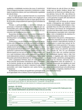 qualidade e estabilidade mecânica dos ossos. O calcitriol di-minui 
a fraqueza muscular e aumenta a resistência e a vitali-dade 
em pacientes idosos, com isso melhorando a qualidade 
de vida do idoso. 
De um modo geral, o calcitriol intervém no crescimento 
celular e na diferenciação celular, sendo o rim o órgão princi-pal 
a fornecer calcitriol para circular no corpo, apesar de mais 
de 30 tecidos comprovadamente apresentarem atividade de 
calcitriol. 
Primária e particularmente, o calcitriol é indicado na 
prevenção e tratamento da Osteoporose induzida por cor-ticosteróides, 
pois o glicocorticoide inibe tanto a função dos 
osteoblastos quanto o efeito benéfi co do hormônio de cres-cimento 
e da testosterona nos ossos. 
Na psoríase, doença cutânea crônica caracterizada por hi-perproliferação 
de queratinócitos, há inibição de IL-8 e IL-8n 
(interleucinas) e conseqüentes melhoras cutâneas após uso 
de calcitriol. 
Sendo assim, o uso de Dolomita torna-se evidente em pa-cientes 
com Osteoporose, tanto em seu tratamento quanto 
em sua prevenção, pois, conforme os dados laboratoriais re-cebidos 
do Dr. Samuel Eldenstein (1998) – bioquímico chefe 
de pesquisas do Instituto Weismann –, a Dolomita é capaz de 
aumentar o calcitriol tanto no sangue quanto nos ossos. Evi-dências 
quanto ao seu uso em síndromes auto-imunes, cân-cer 
e suas metástases estão sendo analisadas e, quando os 
testes laboratoriais estiverem completos, novos dados serão 
fornecidos pelo Instituto Weismann de Ciências, de Israel. 
Entre a população feminina, duas em cada quatro mu-lheres 
deverão desenvolver Osteoporose após a menopau-sa. 
Os homens, devido ao uso abusivo de nicotina, álcool e 
alimentação defi ciente em cálcio e vitamina D, estão sendo 
acometidos com maior freqüência com outras formas de 
Osteoporose. 
Na Alemanha, as fraturas de quadril são a principal causa 
de incapacidade entre os idosos. Ocorrem aproximadamente 
70.000 fraturas de colo de fêmur em idosos, 
sendo que os gastos médicos diretos são 
anualmente em torno de um bilhão de mar-cos 
alemães. Cerca de 25% das vítimas de 
fraturas morrem seis meses depois do evento 
e estes pacientes ocupam 20% dos leitos de 
Ortopedia dos hospitais. 
Associado a isto, as fraturas de vértebras 
devido à Osteoporose são também causas 
comuns de lombalgias, deformidades e inca-pacidade 
física. Em 30% das mulheres e 55% 
dos homens com fraturas de esmagamento 
vertebral, são observadas causas secundárias 
de Osteoporose associadas com a anormali-dade 
e com o metabolismo da vitamina D e 
com má absorção de cálcio. 
Em homens mais jovens, a Osteoporose é 
geralmente associada ao uso de corticóides, 
abuso de álcool e especialmente nicotina. A 
imobilização é a causa mais comum de fra-gilidade 
óssea nestes pacientes. É tão grave, 
que a perda óssea por imobilização no leito 
após quatro meses no paciente apresenta 
uma redução de 15% em sua densidade 
óssea. O osso sofre um contínuo processo 
de remodelação durante toda a vida. Este 
processo é regulado pelo cálcio, hormônio 
da paratireóide, calcitonina, prostaglandinas, 
ação local de citocinas, exercícios físicos e 
pelo metabolismo ativo da vitamina D – o 
calcitriol. A busca por um equilíbrio em nível 
osteomolecular na população mais idosa 
passa necessariamente por uma alimentação 
rica em cálcio e magnésio, vitamina D e ou-tros 
fatores hormonais. 
Para fazer parte da Academia Sul-Americana de Medicina Integrada, preencha esta fi cha e envie para: 
Rua Senador Xavier da Silva, 26 . Alto São Francisco . Curitiba/PR . CEP 80530-060 
ou pelo Fax (41) 324 2966, ou então, mande em e-mail para corpomente@avalon.sul.com.br 
Anuidade = R$ 100,00 
Depósito na Agência 1525 da Caixa Econômica Federal, conta nº 1237-0, nominal à RCL Publicações Ltda. 
Obs.: ENVIAR COMPROVANTE DE DEPÓSITO PARA O FAX (41) 324 2966. 
Nome: _________________________________________________________________________________________ 
Especialidade: _____________________________________________ CRM: _______________________________ 
Endereço: _________________________________________________ Nº: _______ Complemento: ______________ 
Bairro: __________________________ CEP: _____________Cidade: ______________________________ UF: ______ 
Tel. (residencial): ___________________ Tel. (comercial): ___________________ Fax: _________________________ 
e-mail: _________________________________________________________________________________________ 
 