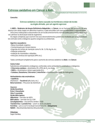 Notícias Academia Sul-Americana de Medicina Integrada 19 
Estresse oxidativo em Câncer e Aids 
Conceito: 
Estresse oxidativo é o dano causado na membrana celular do tecido 
ou órgão afetado, por um agente agressor. 
A AIDS – Síndrome da Imuno Defi ciência Adquirida e o Câncer, no ser humano, são processos de uma 
doença com várias etapas em diferentes nuances, e cada uma delas com suas peculiaridades e especifi cidades. 
Uma única célula pode se desenvolver de um tecido anteriormente normal (sadio) para a malignidade que 
vai culminar na destruição total do organismo. 
As etapas complexas, que ocorrem nos seus desenvolvimentos, podem ser mediadas por uma diversidade 
de estímulos tanto endógenos quanto exógenos ou ambientais. 
Agentes causadores: 
• Baixa imunidade orgânica; 
• Contaminação por metais tóxicos; 
• Ingestão de metais de transição como Fe, Ni, Cr, Pb, Hg, As, etc.; 
• Poluição ambiental; 
• Inalação de monóxidos e dióxidos; 
• Infecções viróticas de repetição (HPV, etc.). 
Todos contribuem amplamente para o aumento do estresse oxidativo na Aids e no Câncer. 
Como tratar 
Substâncias antioxidantes endógenas, conhecidas como antioxidantes enzimáticos endógenos: 
• Citocromo-oxidase = desintoxica 95 a 99% do O2 na célula. 
• SOD’s = Desintoxica o ânion superóxido (O2). 
• Catalase, Glutationa, Citicromo C, Interferon = desintoxica peróxido de hidrogênio. 
Antioxidantes não enzimáticos: 
• Lipídicos: 
Vitamina E = Tocoferol (alfa, beta, etc.). 
Beta Caroteno = Precursor da vitamina A. 
Aquosos: 
Acido Ascórbico 
Éster C Ascorbato 
Vita C revestida 
Ácido Alfa Lipóico 
Albumina = varredor de HOCL 
Bilirrubina = varredor de O2 e OH 
Ceruloplasmina = mecanismo similar à SOD 
Transferrina e Lactoferrina = unem-se ao Fe circulante 
Ferritina = une-se ao Fe tecidual Coenzima Q-10 = Ubiquinona 
NADH = Nicotinamida Adenina Dinucleotide 
Citocinas: 
Super famílias. 
Francisco Humberto de Freitas Azevedo (Uberlândia/MG) 
 