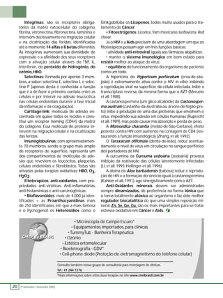 20 1 º. semestre •• Fevereiro 2005 Ginkgobiloba; os Licopenos, todos muito usados para o tra-tamento 
do Câncer. 
• Fitoestrógenos: Licorice, Yam mexicano, Isofl avona, Red 
clover. 
Já o HIV e a Aids precisam de uma abordagem em que os 
fi toterápicos possam agir em três funções básicas: 
• atividade anti-retroviral, iguais aos fármacos alopáticos; 
• manter o sistema imunológico em bom estado para 
resistir melhor ao ataque do vírus; 
• equilíbrio do funcionamento do organismo do paciente 
como um todo. 
A hipericina do Hypericum perforatum (erva-de-são-joão) 
é extremamente ativa contra o HIV in vitro; inibindo 
a reprodução viral na superfície da célula infectada. Inibe a 
transcriptase reversa, da mesma forma que o AZT (Meruelo 
et all. 1988). 
A castanospermina (um glico-alcalóide) da Castonosper-ma 
australe (castanha-da-Austrália ou árvore-de-feijão-pre-to) 
inibe a produção de uma das proteínas que envolvem o 
vírus, impedindo sua adesão em células humanas (Ruprecht 
et all. 1989), mas pode causar má absorção e perda de peso. 
A Momordica charantia (melão-de-São-Caetano), efeito 
potente contra HIV com aumento na contagem de CD4 (res-taurando 
a função imunológica) (Zhang, et all. 1992). 
O Taraxacum offi cinale (dente-de-leão), reduz acentua-damente 
o nível de vírus em circulação no sangue periférico 
dos portadores de HIV. 
A curcumina da Curcuma zedoária (zedoária) provoca 
inibição da reativação das células latentemente infectadas 
(Li, et all. 1993; Hellinger et all. 1996). 
A aloina da Aloe barbadensis (babosa) reduz a reprodu-ção 
do HIV e a formação do sincício igual à castanospermina 
(Kahlon et all. 1991), age sinergisticamente com o AZT. 
Anti-0xidantes minerais devem ser administrados 
sempre dinamizados, de preferência na forma iônica que 
o torna totalmente atóxico ao organismo e faz dele melhor 
regulador biocatalítico do que uma simples reposição mi-neral: 
Zn, Se, Ge, Cu, são os mais importantes para se tratar 
estresse oxidativo em Câncer e Aids. 
Integrinas: são os receptores obriga-tórios 
da matriz extracelular do colágeno, 
fi brina, vitronectina, fi bronectina, laminina e 
intervêm decisivamente na migração celular 
e na cicatrização das feridas; identifi cadas 
até o momento 14 alfas e 8 betas diferentes. 
As integrinas aumentam sua densidade de 
expressão e a afi nidade dos seus receptores 
com a ativação celular através do TNF, IL, 
Interferon, do peróxido de hidrogênio, do 
ozônio, HBO. 
Selectinas: formada por apenas 3 mem-bros, 
a saber: selectina E, selectina L e selec-tina 
P (apenas desta é conhecida a função 
que é a de fazer o primeiro contato entre as 
células e por intervir na adesão leucocítica 
nas células endoteliais durante a fase inicial 
da infl amação e da coagulação). 
Cartilage-link: molécula de adesão en-contrada 
em quase todos os tecidos e cons-titui 
um receptor homing (CD44) da matriz 
do colágeno. Essa molécula de proteína in-tervém 
na migração celular e na cicatrização 
das feridas. 
Imunoglobulinas: com aproximadamen-te 
70 membros, sendo o grupo mais amplo 
de receptores de superfície, representa um 
dos compartimentos de moléculas de ade-são 
que revestem os leucócitos, plaquetas, 
células endoteliais e fi broblastos. Todas são 
ativadas pelas terapias oxidativas: HBO, O3, 
H2O2. 
Fitoterápicos: anti-oxidantes, com pro-priedades 
anti-viróticas. Anti-infl amatórias, 
anti-histamínicas e anti-carcinogênicas: 
• Biofl avonóides: mais de 4.000 já iden-tifi 
cados = as Proanthocyanidinas mais 
de 250 identifi cadas, em que a mais famosa 
é o Pycnogenol; os Heterosídios como o 
• Microscopia de Campo Escuro* 
• Equipamentos importados, para clínicas 
• TummyTub - Banheira Terapêutica 
• Ozônio 
• Estética ortomolecular 
• Bioeletrografi a - GDV* 
• Cell-phone diode (Proteção do eletromagnetismo do telefone celular) 
Consulte também nosso grupo de consultoria para montagem de clínicas. 
Tel.: 41 244 7276 
*Mais informações sobre estas duas terapias no site: www.cmrbrasil.com.br 
 
