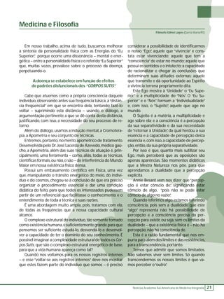 Filósofo Gilnei Lopes (Santa Maria/RS) 
Notícias Academia Sul-Americana de Medicina Integrada 21 
Medicina e Filosofi a 
Em nosso trabalho, acima de tudo, buscamos melhorar 
a sintonia da personalidade física com as Energias do “Eu 
Superior”, porque ocorre uma dissonância – mental e ener-gética 
– entre a personalidade física e o referido “Eu Superior” 
que, muitas vezes, prevalece sobre o processo da doença, 
perpetuando-o. 
A doença se estabelece em função de efeitos 
de padrões disfuncionais dos “CORPOS SUTIS”. 
Cabe que atuemos como a própria consciência daquele 
indivíduo, observando antes sua freqüência básica, a “distân-cia 
freqüencial” em que se encontra dela, tentando fazê-lo 
voltar – suprimindo esta distância – usando o diálogo, a 
argumentação pertinente a que se dê conta desta distância, 
justifi cando, com isso, a necessidade do seu processo de re-torno. 
Além do diálogo, usamos a indução mental, a Cromotera-pia, 
a Apometria e seu conjunto de técnicas. 
Entremos, portanto, no mérito apométrico de tratamento. 
Desenvolvida pelo Dr. José Lacerda de Azevedo, médico gaú-cho, 
a Apometria, além das suas técnicas de atuação é, prin-cipalmente, 
uma ferramenta – como, aliás, todas as técnicas, 
científi cas formais, ou não, o são – de interferência do Mundo 
Maior em nossa existência físico densa. 
Possui um embasamento científi co em Física, uma vez 
que, manipulando o trânsito energético do meio, do indiví-duo 
e do cosmos, chegou-se à conclusão de que era preciso 
organizar o procedimento essencial e dar uma condição 
didática do feito, para que todos os interessados pudessem 
partir de um referencial que facilitasse o conhecimento e o 
entendimento de toda a técnica e suas razões. 
É uma abordagem muito ampla, pois, tratamos com ela, 
de todas as freqüências que a nossa capacidade cultural 
alcance. 
O complexo estrutural do indivíduo, tão somente tomado 
como existência humana, é sufi cientemente grande para que 
pensemos ser sufi ciente estudá-lo, desvendá-lo e desenvol-ver 
a capacidade de ter o domínio do seu conhecimento. É 
possível imaginar a complexidade estrutural de todos os Cor-pos 
Sutis, que são o complexo estrutural energético de base, 
para que a vida humana apareça como tal? 
Quando nos voltamos para os nossos registros internos 
– e esse “voltar-se aos registros internos” deve nos mostrar 
que estes fazem parte do indivíduo que somos – é preciso 
considerar a possibilidade de identifi carmos 
o nosso “Ego”, aquele que “vivencia” e cons-tata 
estar vivenciando; aquele que tem a 
“consciência” de estar no mundo; aquele que 
possui os sentidos e o intelecto; a capacidade 
de racionalizar e chegar às conclusões que 
determinam suas atitudes externas; aquele 
que transmite e dá oportunidade ao Espírito 
a vivência terrena propriamente dita. 
Este Ego mostra à “Unidade” o “Eu Supe-rior” 
e a multiplicidade do “Nós”. O “Eu Su-perior” 
e o “Nós” formam a “Individualidade” 
e, com isso, o “Sujeito”, aquele que age no 
mundo. 
O Sujeito é a matéria, a multiplicidade e 
age sobre ela; e a consciência é a percepção 
da sua separatividade e da sua necessidade 
de “retornar à Unidade”, da qual herdou a sua 
essência e a capacidade de percepção desta 
essência e, com isso, a capacidade de percep-ção, 
então, da sua própria separatividade. 
Por isso é que, quanto mais sutilizar seu 
Ego, mais perceberá que as oposições são 
apenas aparências. São momentos didáticos 
que a Mestra Natureza nos põe, para que 
aprendamos a dualidade que a percepção 
explicita. 
Annie Besant vem nos dizer que “percep-ção 
é estar cônscio de”, signifi cando estar 
cônscio de algo, “pois não se pode estar 
cônscio de algo no vazio”. 
Quando referimos algo, estamos referindo 
consciência, pois sem a dualidade que este 
“algo” representa não há possibilidade de 
percepção e a consciência precisa da per-cepção 
para existir, ou seja, sem os limites da 
dualidade – que a existência física é – não há 
percepção, não há consciência de. 
Esta é a razão fundamental que nos em-purra 
para além dos limites e das resistências, 
para a transcendência, portanto. 
Temos que admitir que somos limitados. 
Não sabemos viver sem limites. Só quando 
transcendermos os nossos limites é que va-mos 
perceber o “outro”. 
 