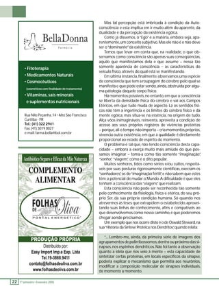 22 1 º. semestre •• Fevereiro 2005 Mas tal percepção está imbricada à condição da Auto-consciência 
e esta implica em ir muito além do aparente, da 
dualidade e da percepção da existência egóica. 
Como já dissemos, o “Ego” é a matéria, embora seja, apa-rentemente, 
um conceito subjetivo. Mas ele não é e não deve 
ser o “dominante” da existência. 
Temos que levar em conta que, na realidade, o que ob-servamos 
como consciência são apenas suas conseqüências, 
aquilo que manifestamos dela e que assume – nessa tão 
somente aparência de consciência – as características do 
veículo físico, através do qual está se manifestando. 
Em última instância, fi nalmente, observamos uma espécie 
de consciência que tem a roupagem do cérebro pelo qual se 
manifesta e que pode estar sendo, ainda, obstruída por algu-ma 
patologia daquele corpo físico. 
Há momentos possíveis, no entanto, em que a consciência 
se liberta da densidade física do cérebro e vai aos Campos 
Etéricos, em que tudo muda de aspecto. Lá os sentidos físi-cos 
não têm a ingerência e os limites do cérebro físico e da 
mente egóica, mas situa-se na essência, na origem de tudo. 
Alça vôos inimagináveis, reinventa, aproveita a condição de 
acesso aos seus próprios registros de vivências pretéritas 
– porque, ali o tempo não importa – cria momentos próprios, 
vivencia outra existência, em que a qualidade é diretamente 
proporcional ao estado de espírito do momento. 
O problema é tal que, não tendo consciência desta capa-cidade 
– embora a exerça muito mais amiúde do que pos-samos 
imaginar – toma-a como tão somente “imaginação”, 
“sonho”, “viagem”, como é o dito popular. 
Muitos senhores, tidos como sérios e/ou cultos, respeitá-veis 
por suas posturas rigorosamente científi cas, execram os 
“sonhadores”, os de “imaginação fértil”, e não sabem que estes 
têm o potencial de mudar o Mundo. A difi culdade é que eles 
tenham a consciência das “viagens” que realizam. 
Esta consciência não pode ser reconhecida tão somente 
pelo conhecimento da fi siologia, física e etérica, do seu pró-prio 
Ser, da sua própria condição humana. Só quando nos 
atrevermos às teses que extrapolem o estabelecido, aprovei-tando 
suas linhas de conhecimento, afi ns e compatíveis ao 
que desenvolvemos como nosso caminho, é que poderemos 
chegar aonde precisamos. 
Um exemplo que nos ocorre disto é o de Oswald Steward, na 
sua “História da Síntese Protéica nos Dendritos”, quando relata: 
“... Lembro-me, ainda, da primeira série de imagens dos 
agrupamentos de polirribossomos, dentro ou próximo das si-napses, 
nos espinhos dendríticos. Não foi tanto a observação 
quanto a idéia que nos veio à mente – esta capacidade de 
sintetizar certas proteínas, em locais específi cos da sinapse, 
poderia explicar o mecanismo que permitia aos neurônios, 
modifi car a composição molecular de sinapses individuais, 
de momento a momento. 
• Fitoterapia 
• Medicamentos Naturais 
• Cosmocêuticos 
(cosméticos com fi nalidade de tratamento) 
• Vitaminas, sais minerais 
e suplementos nutricionais 
Rua Nilo Peçanha, 14 • Alto São Francisco 
Curitiba - PR 
Tel.: (41) 322 2941 
Fax: (41) 3019 0027 
e-mail: farma.bella@bol.com.br 
 