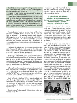 Notícias Academia Sul-Americana de Medicina Integrada 23 
Esta hipótese tinha um grande valor para mim, mesmo 
indo contra a doutrina corrente de que a síntese protéica 
ocorreria somente no corpo celular. 
... Aquilo foi uma “Eureka”, uma intuição, cujo fundamento 
não saberia explicar inteiramente... 
Tendo recebido a visita de Sir John Eccles, que havia rece-bido 
o Prêmio Nobel por seus estudos sobre a transmissão 
sináptica, na Universidade de Virgínia, discutimos muitas coi-sas 
sobre a prática da ciência, e eu ainda me lembro de um 
comentário em especial: “Você pode gerar enormes quanti-dades 
de informação e nunca ter impacto em seu campo. O 
truque é desenvolver uma história”. 
Os neurônios, em todas as suas estruturas fundamentais, 
tais como a Bainha de Mielina, as Células Glias ou Gliais – Cé-lulas 
de Schwann – e os Nodos de Ranvier, pode nos dar a 
idéia, a ponte mental de como a Energia fl ui pelos Chakras, 
Nádhis e Meridianos, pois estes, infl uenciando – pela alte-ração 
de todo o campo energético glial – diretamente os 
sistemas bioelétricos, infl uenciam a regeneração celular, ou 
ao contrário. 
Sabemos que os neurônios são extremamente suscetíveis 
ao meio, captando todas as freqüências – ou vibrações – con-forme 
suas estruturas, que serão mais ou menos sofi sticadas, 
conforme o indivíduo do qual fazem parte. 
Notem que os SENTIDOS, como que fotocélulas ao meio 
circundante, são os captadores de informações do meio 
externo para o cérebro. O mesmo papel dos Chakras na sua 
especifi cação de captação e transformação das freqüências 
das energias captadas, para que possam ser absorvidas pelos 
campos do indivíduo, ao qual pertence. 
Alguns dos senhores poderiam até contestar a existência 
dos Chakras, Nádhis e Meridianos. É compreensível, sob cer-tos 
aspectos. Mas já não podem mais contestar a ingerência 
da ACUPUNTURA sobre os campos energéticos do indivíduo. 
Há algum tempo esta idéia teria eco, como teve. 
Hoje se festeja a ACUPUNTURA e a sua estimulação que, 
além da analgésica para procedimentos cirúrgicos, liberando 
endorfi nas, a partir da Hipófi se, por exemplo, que são agen-tes 
intermediários no complexo sistema energético corporal, 
como nos diz o Dr. Richard Gerber, em sua obra “Medicina 
Vibracional”. 
Há dez anos a Acupuntura não tinha o status médico que 
tem em nossos dias. 
Esperemos que não leve tanto tempo 
para que um terapeuta sério seja visto por 
sua capacidade, efi ciência e efi cácia e, princi-palmente, 
por sua história. 
A Cromoterapia, a Acupuntura, 
a Apometria contemporânea e suas 
técnicas existem e já possuem um legado 
de conhecimento e atuação, 
legítimos e legitimados, no Brasil. 
Espera-se que haja ressonância – em cri-térios 
que a Ética Universal aponta – entre 
homens absolutamente sensatos e de boa 
vontade como a própria Física diz, pois, de 
acordo com o que ela nos ensina, a comu-nicação 
entre sistemas ocorre pelas freqü-ências 
afi ns, ou na de seus harmônicos, após 
ter recebido energia desencadeadora de fora 
do sistema. 
Que este Congresso seja um marco, no 
nosso País, onde homens de Ciências – aca-dêmicas 
ou não – se encontraram e desenca-dearam 
a SINCRONICIDADE e a RESSONÂN-CIA, 
para que a ORDEM de oportunidade 
à ESSÊNCIA, a velocidade e ritmo próprios, 
que estabelece o FLUXO NATURAL DO DEVIR, 
oferecendo condições a que existam indivi-dualidades, 
com massas de densidades pró-prias 
(não esquecendo que estas densidades 
são resultantes de freqüências estabelecidas 
para cada caso), mas mantendo a Ordem 
mais ampla do que a desordem e o Equilíbrio 
mais amplo do que o desequilíbrio, pois de-sordem 
e desequilíbrio, sendo reações, estão 
delimitados como condição a que nos demos 
conta da importância da sua própria condi-ção 
de instrumentos a que cheguemos ao 
Anelo Maior, que move toda a Humanidade, 
ainda que subconscientemente: “A EVOLU-ÇÃO 
POSITIVA” – “O GRANDE RETORNO”. 
VI Encontro Brasileiro e III Encontro Internacional de Medicina Integrada 
 