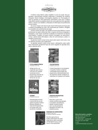 A Editora Corpo Mente realiza trabalhos na área da saúde. São pes-quisados 
e apresentados métodos tradicionais e inovadores de medicina 
integrada: natural, biológica, homeopática, alopática, etc. Preocupada em 
trazer às pessoas as mais importantes informações nesta área, a Editora 
Corpo Mente atende seu público através de cursos, palestras, livros, apostilas, 
vídeos e cassetes. Seu trabalho é embasado em informações de profi ssionais 
da área médica. 
Os cursos, sempre com temas atuais, trazem informações preciosas para 
a melhora da qualidade de vida e são ministrados por médicos e dirigidos 
ora ao público, ora a profi ssionais da saúde. 
Os livros tratam da saúde e do equilíbrio mente/corpo. Médicos e outros 
profi ssionais da saúde conhecerão mais a respeito de técnicas integradas e 
inovadoras, e que trazem excelentes resultados no tratamento de diversas 
enfermidades. O público em geral receberá mensagens de autoconheci-mento, 
e obterá várias informações e dicas de como alcançar a saúde e o 
equilíbrio mente/corpo. 
As palestras trazem sempre temas atuais sobre saúde e bem-estar, e são 
um delicioso encontro com o palestrante. 
As apostilas também trazem temas atuais e abrangentes sobre saúde. 
Dicas importantes geralmente fáceis de serem seguidas em apostilas leves, 
claras e gostosas de ler. 
FOTOLUMINESCÊNCIA 
Dr. Roberto Cesar Leite 
Antiga técnica, e já 
esquecida, que renasce 
com força no combate 
às doenças virais e 
bacterianas, trazendo ao 
médico informações e 
formas de seu uso. 
COLONTERAPIA 
Dr. Roberto Cesar Leite 
O autor, baseando-se em pesquisas 
e na prática médica, comprova 
a efetividade desta terapia, que 
proporciona a desintoxicação total 
do organismo, dando condições ao 
corpo para se recuperar sem toxinas. 
OZÔNIO 
Dr. Roberto Cesar Leite 
Ozonioterapia: técnicas 
e protocolos do uso do 
ozônio na prática médica. 
Método utilizado em 
mais de 50 mil pacientes 
no mundo todo, com 
excelentes resultados. 
TEREAPIAS BIOXIDATIVAS 
Dr. Roberto Cesar Leite 
Neste livro, o autor reúne 
estudos científi cos que abordam 
os resultados extraordinários 
obtidos, na prática médica, 
com o uso do peróxido de 
hidrogênio, do ozônio e da 
fotoluninescência. 
Mais informações e pedidos: 
Senador Xavier da Silva, 39 
Alto São Francisco 
CEP 80530-060 . Curitiba-PR 
Fone/Fax: (41) 324-2966 
e-mail: 
corpomente@avalon.sul.com.br 
PERÓXIDO DE HIDROGÊNIO 
Dr. Roberto Cesar Leite 
Dr. Francisco Humberto F. Azevedo 
Este livro apresenta ao 
médico informações de suma 
importância sobre o peróxido 
de hidrogênio (H2O2), como 
usá-lo, e seus protocolos. 
