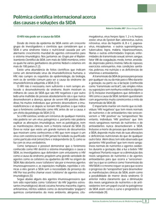 Polêmica científi ca internacional acerca 
das causas e soluções da SIDA 
Notícias Academia Sul-Americana de Medicina Integrada 3 
O HIV não pode ser a causa da SIDA 
Desde do início da epidemia da SIDA existe um crescente 
grupo de investigadores e cientistas que consideram que a 
SIDA é uma síndrome tóxica e nutricional causada por um 
alarmante crescimento mundial de agentes estressantes para 
o sistema imunológico. Nos juntamos ao Grupo por el Replan-teamiento 
Científi co da SIDA, com mais de 5000 membros, entre 
os quais há vários ganhadores do prêmio Nobel e estamos em 
mais de 100 países (1,2). 
Existe uma abundância de feitos científi cos que indicam 
como um denominado vírus da imunodefi ciência humana, o 
HIV, não cumpre os requisitos da epidemiologia, da biologia, 
nem os de sentido comum para ser a causa da síndrome de 
imunodefi ciência adquirida, a SIDA (3-5). 
O HIV não é necessário, nem sufi ciente e nem sempre an-tecede 
o desenvolvimento da síndrome. Assim mostram os 
milhares de casos de SIDA que são HIV negativos e por outro 
lado uma multidão de pessoas absolutamente sãs e que nunca 
desenvolveram a doença, apesar de serem HIV positivo. Além 
disso, há muitos indivíduos que primeiro desenvolvem a imu-nodefi 
ciência e só depois se tornam HIV positivo; o que indica 
que o fenômeno conhecido como HIV, antes de ser a causa, é 
um efeito da patologia da SIDA (3-5). 
Se o HIV existisse, sendo um retrovirus de qualquer maneira, 
não poderia ser um vírus patogênico e, portanto não poderia 
explicar as alterações imunológicas, nem as patológicas, nem 
as manifestações clínicas, nem a história natural da SIDA (5). 
Deve-se notar que existe um grande número de documentos 
que mostram como conhecemos o HIV, que nem sequer é um 
vírus com existência real. O HIV jamais foi isolado ou purifi cado 
como partícula viral (virion) livre e independente (6,7), como se 
faz com os vírus verdadeiros. 
Como tampouco é possível demonstrar que o fenômeno 
conhecido como HIV destrói o sistema imunológico e causa a 
SIDA, os investigadores que defendem com entusiasmo o HIV 
como a causa da síndrome, propõem uma grande variedade de 
agentes como os cofatores ou ajudantes do HIV na origem da 
SIDA. Não obstante, esses “cofatores” são por si mesmos agentes 
imunossupressores e, as exposições múltiplas, repetidas e crô-nicas 
a eles geram a SIDA sem a necessidade da presença do 
HIV. Por isso prefi ro chamar esses “cofatores” de agentes estres-imunológicos 
(5). 
Segue abaixo alguns dos agentes imunossupressores que 
tem sido reportados como “cofatores” do HIV (agentes estres-santes 
imunológicos): álcool, cocaína, heroína, maconha, cigarro, 
anfetaminas, nitritos voláteis como os denominados “poppers”, 
químicos contaminantes do meio ambiente, alérgenos, cito- 
Roberto Giraldo, MD* (Nova Iorque/EUA) 
megalovirus, vírus herpes tipos 1, 2 e 6, herpes 
zoster, vírus de Epstein Barr, adenovirus, outros 
retrovirus, vírus da hepatite A, B e C, papova-virus, 
micoplasmas e outros superantígenos, 
tuberculose, lepra, malária, tripanossomíases, 
fi larias e outras enfermidades tropicais, enfer-midades 
de transmissão sexual, sêmen, sangue, 
fator VIII da coagulação, medo, temor, ansieda-de, 
depressão, pânico, insônia, falta de repouso, 
exercícios extenuantes, más condições sanitá-rias, 
pobreza, má nutrição e as defi ciências de 
vitaminas e antioxidantes. 
A transmissão da SIDA de pessoa para pessoa 
por qualquer via, ou da mãe para o fi lho durante 
a gestação, ou parto ou a lactação (conhecida 
como “transmissão vertical”), são simples mitos 
ou suposições sem nenhuma evidência objetiva 
(2-5). Inclusive investigadores que defendem o 
HIV como a causa da SIDA, também questionam 
com argumentos muito convincentes o mito da 
transmissão da SIDA (8). 
É importante manter em mente que os indi-víduos 
“HIV negativos” que tem níveis normais 
de nutrientes e de antioxidantes não serocon-vertem 
a “HIV positivo” ou “soropositivos”. No 
entanto, indivíduos “HIV positivos” que têm 
níveis sangüíneos normais de nutrientes e de 
antioxidantes nunca desenvolveram a SIDA. 
Inclusive a morte de pessoas que desenvolvem 
a SIDA, depende muito mais de suas alterações 
e defi ciências nutricionais do que de qualquer 
outro fator. Além disso, tem sido observado que 
gestantes “HIV positivas” que tem níveis sangü-íneos 
normais de nutrientes e agentes oxidan-tes 
durante a gestação, dão a luz a bebês “HIV 
negativos”. Portanto requer-se a diminuição dos 
níveis sangüíneos de nutrientes e de agentes 
antioxidantes para que ocorra a “seroconver-são” 
ou o que se conhece como “transmissão do 
HIV/SIDA”, e o mesmo requer-se para que ocorra 
o progresso do “soropositivo” para desenvolver 
as manifestações clínicas da SIDA, assim como 
a possibilidade de morrer desta síndrome. O 
anterior indica claramente que a diminuição 
dos níveis sangüíneos de nutrientes e de anti-oxidantes 
tem um papel crucial na patogênese 
da SIDA assim como o curso e prognóstico da 
enfermidade (9). 
 