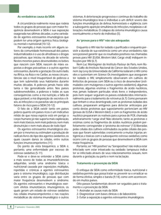 4 1 º. semestre •• Fevereiro 2005 As verdadeiras causa da SIDA 
A circunstância realmente nova que rodeia 
todos os grupos de pessoas que com maior fre-qüência 
desenvolvem a SIDA é sua exposição 
exagerada nas últimas décadas, a uma varieda-de 
de agentes estressantes imunológicos que 
podem ter uma origem química, física, biológi-ca, 
mental e nutricional (10-12). 
Por exemplo, o mais recente em alguns se-tores 
da comunidade homossexual dos países 
industrializados é o uso de afrodisíaco e drogas 
psicoativas, que iniciou na década de setenta. 
Nestes mesmos países desenvolvidos os bebes 
que nascem com SIDA, nascem de mães ex-postas 
a drogas psicoativas e a outros agentes 
estressantes, durante a gestação. Do outro lado, 
na África, na Ásia e no Caribe, as novas circuns-tâncias 
são o nível insuportável de pobreza a 
que tem submetido seus habitantes durante 
muitas décadas. A pobreza jamais havia sido 
tanta e tão generalizada antes. Nos países 
subdesenvolvidos, a pobreza e todas as suas 
conseqüências como a má nutrição, a falta de 
água potável, a má disposição de excretos e li-xos, 
as infecções e os parasitas são os principais 
fatores de risco para a SIDA (10-12). 
O fato de a SIDA existir tanto em países 
pobres quanto em países ricos é um indicativo 
nítido de que nossa espécie está em perigo: o 
corpo humano já não suporta mais exploração, 
nem mais tóxicos, nem mais pobreza, nem mais 
desnutrição e nem mais abuso de todo tipo! 
Os agentes estressantes imunológicos atu-am 
por si mesmos ou estimulam a produção de 
radicais livres do tipo dos agentes oxidantes, os 
quais causam danos às células, entre outras 
funções imunocompetentes (11). 
Do ponto de vista bioquímico, a SIDA é, 
portanto, uma enfermidade por excesso de 
estresse oxidativo (5-11). 
Pode-se e deve-se entender a SIDA como 
a mais severa de todas as imunodefi ciências 
adquiridas, sendo uma síndrome tóxica e 
nutricional causada por exposições múltiplas, 
repetidas e crônicas a agentes estressantes 
para o sistema imunológico, cuja distribuição 
varia entre os grupos de pessoas que com 
maior freqüência desenvolvem a síndrome. 
Os agentes estressantes e imunológicos exer-cem 
efeitos imunotóxicos, imunogênicos, os 
quais geram um estado de estresse oxidativo 
nas células imunocompetentes e nas reações 
metabólicas do sistema imunológico e outros 
sistemas. A deterioração progressiva e contínua do trabalho do 
sistema imunológico leva o indivíduo a um défi cit severo das 
funções imunológicas de defesa, homeostasis e vigilância, com 
a subseguinte aparição simultânea de infecções, neoplasias e al-terações 
metabólicas. O colapso do sistema imunológico causa 
eventualmente a morte do indivíduo (5). 
As “provas para o HIV” não são adequadas 
Enquanto o HIV não for isolado e purifi cado e enquanto per-sistir 
a dúvida de sua existência como um vírus verdadeiro, não 
será possível garantir que os resultados positivos nas chamadas 
provas para HIV (ELISA, Western blot, Carga viral) indiquem in-fecções 
por HIV (6,7). 
Nem Luc Montagnier do Instituto Pasteur de Paris, nem Ro-bert 
Gallo do Instituto Nacional do Câncer dos Estados Unidos, 
nem Jay Levy da Universidade da Califórnia isolaram o HIV como 
eles o sustentam em Science. Os investigadores que asseguram 
ter isolado o HIV, simplesmente observaram em cultivos de 
linfócitos de pessoas com SIDA ou o risco de desenvolver (esti-mulados 
com mutágenos e outros agentes oxidantes), algumas 
proteínas, algumas enzimas e fragmentos de ácido nucléicos, 
mas jamais isolaram partículas virais livres e independentes, 
pois nem sequer seguiram os passos estabelecidos internacio-nalmente 
para o isolamento de retrovírus (6,7). Como pensaram 
que tinham o vírus desintegrado, com as proteínas isoladas dos 
cultivos, prepararam antígenos para detectar anticorpos por 
conta destas proteínas que supostamente pertenciam ao HIV 
(provas de ELISA e Western blot); e com os fragmentos de ácido 
nucléico prepararam os reativos para a prova de PCR, chamada 
arbitrariamente “carga viral”. Não obstante, tanto as proteínas e 
enzimas como os fragmentos de ácidos nucléicos podem per-feitamente 
corresponder à “proteína do estresse” (13) liberadas 
pelas células dos cultivos estimulados ou pelas células das pes-soas 
que foram submetidas cronicamente a muitas injúrias an-tigênicas 
e tóxicas com o subseqüente estresse oxidativo, como 
ocorre com os grupos de pessoas que desenvolvem a SIDA com 
maior freqüência. 
Portanto, ser “HIV positivo” ou “Soropositivo” não indica estar 
infectado sem estar intoxicado ou oxidado; tampouco indica 
ter se infectado através de seus relacionamentos sexuais, nem 
durante a gestação, ou parto e nem na lactação. 
Tratamento e prevenção da SIDA 
O enfoque da SIDA como enfermidade tóxica, nutricional e 
oxidativa permite que possa tratar-se, prevenir-se e erradicar-se 
de forma efetiva, simples e barata (9,14), como vem acontecen-do 
em muitos países. 
Oito passos fundamentais devem ser seguidos para o trata-mento 
e a prevenção da SIDA: 
1- Assinalar as causas reais da SIDA 
2- Diagnosticar com bases clínicas e de laboratório 
3- Evitar a exposição a agentes estressantes imunológicos 
 