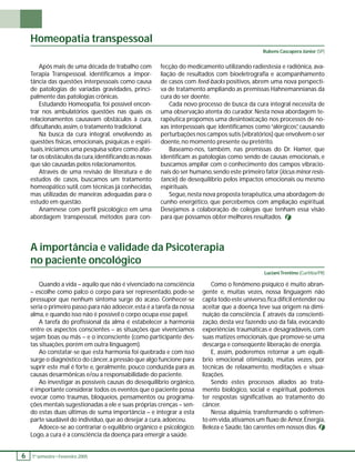 Homeopatia transpessoal 
6 1 º. semestre •• Fevereiro 2005 fecção do medicamento utilizando radiestesia e radiônica, ava-liação 
de resultados com bioeletrografi a e acompanhamento 
de casos com feed-backs positivos, abrem uma nova perspecti-va 
de tratamento ampliando as premissas Hahnemannianas da 
cura do ser doente. 
Cada novo processo de busca da cura integral necessita de 
uma observação atenta do curador. Nesta nova abordagem te-rapêutica 
propomos uma desintoxicação nos processos de no-xas 
interpessoais que identifi camos como “alérgicos”, causando 
perturbações nos campos sutis (vibratórios) que envolvem o ser 
doente, no momento presente ou pretérito. 
Baseamo-nos, também, nas premissas do Dr. Hamer, que 
identifi cam as patologias como sendo de causas emocionais, e 
buscamos ampliar com o conhecimento dos campos vibracio-nais 
do ser humano, sendo este primeiro fator (lócus minor resis-tancie) 
de desequilíbrio pelos impactos emocionais ou mesmo 
espirituais. 
Segue, nesta nova proposta terapêutica, uma abordagem de 
cunho energético, que percebemos com ampliação espiritual. 
Desejamos a colaboração de colegas que tenham essa visão 
para que possamos obter melhores resultados. 
Após mais de uma década de trabalho com 
Terapia Transpessoal, identifi camos a impor-tância 
das questões interpessoais como causa 
de patologias de variadas gravidades, princi-palmente 
das patologias crônicas. 
Estudando Homeopatia, foi possível encon-trar 
nos ambulatórios questões nas quais os 
relacionamentos causavam obstáculos à cura, 
difi cultando, assim, o tratamento tradicional. 
Na busca da cura integral, envolvendo as 
questões físicas, emocionais, psíquicas e espiri-tuais, 
iniciamos uma pesquisa sobre como afas-tar 
os obstáculos da cura, identifi cando as noxas 
que são causadas pelos relacionamentos. 
Através de uma revisão de literatura e de 
estudos de casos, buscamos um tratamento 
homeopático sutil, com técnicas já conhecidas, 
mas utilizadas de maneiras adequadas para o 
estudo em questão. 
Anamnese com perfi l psicológico em uma 
abordagem transpessoal, métodos para con- 
Rubens Cascapera Júnior (SP) 
A importância e validade da Psicoterapia 
no paciente oncológico 
Quando a vida – aquilo que não é vivenciado na consciência 
– escolhe como palco o corpo para ser representado, pode-se 
pressupor que nenhum sintoma surge do acaso. Conhecer-se 
seria o primeiro passo para não adoecer, esta é a tarefa da nossa 
alma, e quando isso não é possível o corpo ocupa esse papel. 
A tarefa do profi ssional da alma é estabelecer a harmonia 
entre os aspectos conscientes – as situações que vivenciamos 
sejam boas ou más – e o inconsciente (como participante des-tas 
situações, porém em outra linguagem). 
Ao constatar-se que esta harmonia foi quebrada e com isso 
surge o diagnóstico do câncer, a pressão que algo funcione para 
suprir este mal é forte e, geralmente, pouco conduzida para as 
causas desarmônicas e/ou a responsabilidade do paciente. 
Ao investigar as possíveis causas do desequilíbrio orgânico, 
é importante considerar todos os eventos que o paciente possa 
evocar como traumas, bloqueios, pensamentos ou programa-ções 
mentais sugestionadas a ele e suas próprias crenças – sen-do 
estas duas últimas de suma importância – e integrar a esta 
parte saudável do indivíduo, que ao desejar a cura, adoeceu. 
Adoece-se ao contrariar o equilíbrio orgânico e psicológico. 
Logo, a cura é a consciência da doença para emergir a saúde. 
Luciani Trentino (Curitiba/PR) 
Como o fenômeno psíquico é muito abran-gente 
e, muitas vezes, nossa linguagem não 
capta todo este universo, fi ca difícil entender ou 
aceitar que a doença teve sua origem na dimi-nuição 
da consciência. É através da conscienti-zação, 
desta vez fazendo uso da fala, evocando 
experiências traumáticas e desagradáveis, com 
suas matizes emocionais, que promove-se uma 
descarga e conseqüente liberação de energia. 
E, assim, poderemos retornar a um equilí-brio 
emocional otimizado, muitas vezes, por 
técnicas de relaxamento, meditações e visua-lizações. 
Sendo estes processos aliados ao trata-mento 
biológico, social e espiritual, podemos 
ter respostas signifi cativas ao tratamento do 
câncer. 
Nessa alquimia, transformando o sofrimen-to 
em vida, ativamos um fl uxo de Amor, Energia, 
Beleza e Saúde, tão carentes em nossos dias. 
 