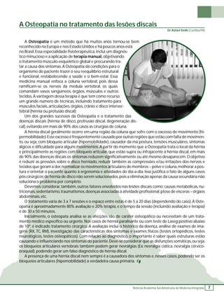 A Osteopatia no tratamento das lesões discais 
A Osteopatia é um método que há muitos anos tornou-se bem 
Notícias Academia Sul-Americana de Medicina Integrada 7 
reconhecido na Europa e nos Estado Unidos e há poucos anos está 
no Brasil. Essa especialidade fi sioterapêutica, inclui um diagnós-tico 
minucioso e a aplicação de terapia manual, objetivando 
o tratamento músculo-esquelético global e procurando tra-tar 
a causa dos sintomas. A Osteopatia dá condições para o 
organismo do paciente trazer o seu reequilíbrio estrutural 
e funcional, restabelecendo a saúde e o bem-estar. Essa 
medicina manual enfoca a coluna vertebral, pois dessa 
ramifi cam-se os nervos da medula vertebral, os quais 
comandam vasos sangüíneos, órgãos, músculos e outros 
tecidos. A vantagem dessa terapia é que tem como recurso 
um grande número de técnicas, incluindo tratamento para 
músculos faciais, articulações, órgãos, crânio e disco interver-tebral 
(hérnia ou protusão discal). 
Um dos grandes sucessos da Osteopatia é o tratamento das 
doenças discais (hérnia de disco, protrusão discal, degeneração dis-cal), 
evitando em mais de 90% dos casos as cirurgias de coluna. 
A hérnia discal geralmente ocorre em uma região da coluna que sofre com o excesso de movimento (hi-permobilidade). 
Esse excesso é freqüentemente causado por outras regiões que estão com falta de movimen-to, 
ou seja, com bloqueio articular (hipomobilidade), causador da má postura, tensões musculares, sintomas 
álgicos e difi culdade para alguns movimentos. A partir do momento que a Osteopatia trata o local da hérnia 
e principalmente as regiões com bloqueio articular, que estão supra ou infrajacente à hérnia discal, em mais 
de 90% das doenças discais os sintomas reduzem signifi cativamente ou até mesmo desaparecem. O objetivo 
é reduzir as pressões sobre o disco herniado, reduzir também as compressões e/ou irritações dos nervos e 
tecidos que geram a dor, normalizar os movimentos articulares de membros – pelve e coluna, melhorar a pos-tura 
e orientar o paciente quanto à ergonomia e atividades do dia-a-dia. Isso justifi ca o fato de alguns casos 
pós-cirúrgicos de hérnia de disco não serem solucionados, pois a eliminação apenas da causa secundária não 
soluciona o problema por completo. 
Devemos considerar, também, outros fatores envolvidos nas lesões discais como: causas metabólicas, nu-tricionais, 
sedentarismo, traumatismos, doenças associadas à atividade profi ssional, ptose de vísceras – órgãos 
abdominais, etc. 
O tratamento varia de 3 a 7 sessões e o espaço entre estas é de 5 a 20 dias (dependendo do caso). A Oste-opatia 
é aproximadamente 80% avaliação e 20% terapia, e o tempo da sessão (incluindo avaliação e terapia) 
é de 30 a 50 minutos. 
Inicialmente, o osteopata analisa se as afecções são de caráter osteopático ou necessitam de um trata-mento 
médico específi co ou urgente. Nos casos de hérnia paralisante ou com teste de Laseg positivo abaixo 
de 10º, é indicado tratamento cirúrgico. A avaliação inclui o histórico da doença, análise de exames de ima-gens 
(RX, TC, RM), investigação das características dos sintomas e exames físicos (testes ortopédicos, testes 
neurológicos, testes osteopáticos). Com relação ao diagnóstico, o importante é saber quais estruturas estão 
causando e infl uenciando nos sintomas do paciente. Deve-se considerar que as disfunções somáticas, ou seja, 
os bloqueios articulares vertebrais também podem gerar nevralgias (Ex: nevralgia ciática, nevralgia cérvico-braquial), 
podendo gerar um falso diagnóstico de hérnia discal. 
A presença de uma hérnia discal nem sempre é a causadora dos sintomas e, nesses casos, podendo ser os 
bloqueios articulares (hipomobilidade) a verdadeira causa primária. 
Dr. Rafael Stelle (Curitiba/PR) 
 