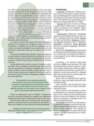Notícias Academia Sul-Americana de Medicina Integrada 9 
na, a TRH estava sendo usada com mais zelo. Dois anos após, 
sociedades americanas de Ginecologia começaram um estudo 
apurado com TRH e, em junho de 2002, foram publicados dois 
estudos médicos desaconselhando o uso de 
repositores a base 
de estrógenos nas mulheres com risco aumentado de câncer 
de mama e afi rmando que eles aumentam 
a possibilidade da 
doença em men’s? Health Initiative). 
Três outros trabalhos foram divulgados em 2003: um afi rman-do 
que se tem índice maior de doença 
de Alzheimer nas usu-árias 
desta terapia; outro mostrando 
que, mesmo associando 
a progesterona ao estrógeno aumenta o risco para câncer de 
mama em 100% e um artigo inglês dizendo que a TRH dobra o 
risco de câncer de mama. Aventa-se a possibilidade de uma al-calinização 
da hemoglobina, o que daria transtornos nervosos/ 
cerebrais – estas comprovações aumentaram sobremaneira a 
oduladores 
a tibolona, o 
enos, ou este 
pois isto não 
u são insufi - 
se 
adaptar às 
como a helô- 
, as 
discóreas, 
se 
prestam a 
ntas medici-u 
fi 
toestrogê-discutidas 
nas 
ação seja, às 
são 
seguras e 
os acima são 
rica 
uase 
stro-se-a 
ou 
uam. 
gação 
seme-le 
a 0,45mg de estró-genos 
conjugados, ou 
um premarin. 
AS PRINCIPAIS: 
• Isofl avonas: biochaninas, daideina, (pre-sente 
no trevo-dos-prados, na soja e outros fei-jões), 
demetilangolensina, equol e formonone-tina, 
gliciteina e genisteina (os feijões também 
têm os dois últimos) tem propriedades seme-lhantes 
ao estrógeno (Kitaoka et al., 1998). 
• Lignanas (presente no óleo de linhaça, 
e outros óleos): matairesinol e secoisolarici-resinol. 
Encontrou-se em mamíferos alguns 
metabólitos de lignana (enterodiol e entero-lactona). 
• Coumestranas (isofl avonas conjugadas): 
coumestrol (encontrado também na soja e al-fafa) 
e metoxicoumestrol (na alfafa); Lactonas 
do ácido isorresorcílico; Fitoalexinas: resvera-trol; 
Flavonas: baicaleina, Cristina e galangina; 
Flavanonas: naringenina; Ácido glicirretico 
(presente no alcaçuz); Fitosterina: encontrada 
nas camomilas. 
Ainda existe a Diosgenina, que é precursora 
de hormônios sexuais, estrógenos, progestero-na 
e testosterona, encontrada nos inhames e 
no feno-grego. O cará e o alho são progestage-nonosmiméticos. 
A primeira a ser bastante usada pelas 
orientais é a SOJA – pois consomem 30% mais 
fi toestrógenos que as outras mulheres–, porta-dora 
de duas importantes isofl avonas aglico-nas 
prontamente absorvidas, a genisteina e a 
daidzeína e mais duas, genistina e a daidzina 
(gliconas) que precisam ser transformadas nas 
anteriores pelo suco gástrico. 
Atuam bem na eliminação dos fogachos, 
desde que sejam oferecidas juntamente com 
a proteína da soja. 
Comer o feijão e usar este grão dos vários 
modos possíveis é ter, com certeza, o benefício 
destes hormônios. 
Porém, extrair-se estes princípios e ofertá-los, 
isoladamente, em cápsulas ou líquidos, não 
parece surtir o efeito que estas plantas podem 
oferecer em prol das mulheres com sintomas 
típicos da menopausa. A dosagem ideal é de 
45mg de isofl avonas ao dia. 
O uso destas 
isofl avonas não está dando o 
sperava, pois tem fraca afi ni-manipulações 
continuam, 
ntando com cápsulas do 
inhame mexicano. Mas há outras alternativas 
vegetais e as mais usadas hoje são as relacio-nadas 
a seguir: 
z 
es com 
fora 
s genos aum 
a outras mulheres (WHI- Wome 
s e 
m erapia; na aumen 
0% d 
cer possib 
calinização transtorn 
sobre 
busca por outras alternativas. 
A medicina convencional lançou mão dos mo 
seletivos dos receptores de estrógenos, como t 
tamoxifeno e o raloxifeno, mas se não têm estrógeno 
é pouco, não adianta manipular seus receptores, po 
aumentará a ação deles, visto que não existem ou 
cientes. 
Poderemos usar plantas que ajudam o corpo a novas condições de baixas taxas deste hormônio, com 
nia (falso-unicórnio, não presente no Brasil ainda), a Actéia e a Alquemila, que possuem saponinas e esta ação. 
Concomitantemente, pode-se recorrer às plant 
nais tidas como portadoras de fi tohormônios ou nios, que começaram a ser bastante estudadas e dis 
mesas científi cas sendo receitadas, embora sua aç 
vezes, mil vezes menor que os químicos. Porém, nos casos em que os sintomas menopáusicos citados a 
leves, são sufi cientes. 
Fitohormônios são compostos químicos 
não-esteróides que uma parte das plantas fabric 
em células inespecializadas e que apresentam, quas 
sempre, um anel fenólico em sua estrutura e são 
capazes de aderir, em sua maioria, aos receptores estro 
gênicos (ou progestrogênicos) humanos. 
Podem ser classifi cados, então, em SERMS = modulares se 
letivos de receptores estrogênicos e agindo como agonista antagonista do estrógeno, a depender do local em que atuam 
São absorvidos pelo trato intestinal após desconjugaç 
pela fl ora, resultando fenóis, heterocíclicos com estrutura seme-lhante 
ao estrógeno humano, dando-lhe biodisponibilidade. 
Estudos já mostraram que uma xícara de soja tem 
300mg de fi tohormônio, o que equivale resultado que se esper 
dade ao receptor. As ma 
como há anos, contan 
Ma 
u 
 