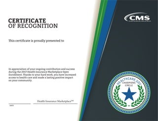 DATE
CERTIFICATE
OF RECOGNITION
This certificate is proudly presented to
In appreciation of your ongoing contribution and success
during the 2017 Health Insurance Marketplace Open
Enrollment. Thanks to your hard work, you have increased
access to health care and made a lasting positive impact
on your community.
Health Insurance MarketplaceSM
 