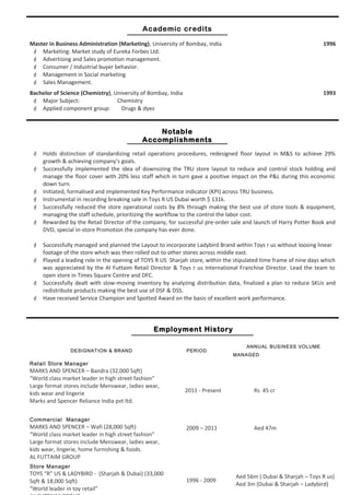 Rajan David - Page 2 of 3 – 2 Month Notice
Academic credits
Master in Business Administration (Marketing), University of Bombay, India
 Marketing: Market study of Eureka Forbes Ltd.
 Advertising and Sales promotion management.
 Consumer / Industrial buyer behavior.
 Management in Social marketing
 Sales Management.
1996
Bachelor of Science (Chemistry), University of Bombay, India
 Major Subject: Chemistry
 Applied component group: Drugs & dyes
1993
Notable
Accomplishments
 Holds distinction of standardizing retail operations procedures, redesigned floor layout in M&S to achieve 29%
growth & achieving company’s goals.
 Successfully implemented the idea of downsizing the TRU store layout to reduce and control stock holding and
manage the floor cover with 20% less staff which in turn gave a positive impact on the P&L during this economic
down turn.
 Initiated, formalised and implemented Key Performance indicator (KPI) across TRU business.
 Instrumental in recording breaking sale in Toys R US Dubai worth $ 131k.
 Successfully reduced the store operational costs by 8% through making the best use of store tools & equipment,
managing the staff schedule, prioritizing the workflow to the control the labor cost.
 Rewarded by the Retail Director of the company, for successful pre-order sale and launch of Harry Potter Book and
DVD, special in-store Promotion the company has ever done.
 Successfully managed and planned the Layout to incorporate Ladybird Brand within Toys r us without loosing linear
footage of the store which was then rolled out to other stores across middle east.
 Played a leading role in the opening of TOYS R US Sharjah store, within the stipulated time frame of nine days which
was appreciated by the Al Futtaim Retail Director & Toys r us International Franchise Director. Lead the team to
open store in Times Square Centre and DFC.
 Successfully dealt with slow-moving inventory by analyzing distribution data, finalized a plan to reduce SKUs and
redistribute products making the best use of DSF & DSS.
 Have received Service Champion and Spotted Award on the basis of excellent work performance.
Employment History
DESIGNATION & BRAND PERIOD
ANNUAL BUSINESS VOLUME
MANAGED
Retail Store Manager
MARKS AND SPENCER – Bandra (32,000 Sqft)
“World class market leader in high street fashion”
Large format stores include Menswear, ladies wear,
kids wear and lingerie
Marks and Spencer Reliance India pvt ltd.
Commercial Manager
MARKS AND SPENCER – Wafi (28,000 Sqft)
“World class market leader in high street fashion”
Large format stores include Menswear, ladies wear,
kids wear, lingerie, home furnishing & foods.
AL FUTTAIM GROUP
2011 - Present
2009 – 2011
Rs 45 cr
Aed 47m
Store Manager
TOYS “R” US & LADYBIRD - (Sharjah & Dubai) (33,000
Sqft & 18,000 Sqft)
“World leader in toy retail”
1996 - 2009
Aed 56m ( Dubai & Sharjah – Toys R us)
Aed 3m (Dubai & Sharjah – Ladybird)
 
