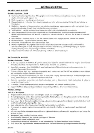 Rajan David - Page 3 of 3 – 2 Month Notice
Job Responsibilities
As Retail Store Manager
Marks & Spencer - India
 Day to day functioning of the store - Managing the customers and sales, stock updates, ensuring proper stock
display at the store, cash register, etc.
 Stock management - Maintain proper inventory.
 Manage key clients - Informing them about new stocks and other schemes, studying their profile and catering to
their tastes.
 Marketing - Managing In Store promotions and activities including new season, clearance sales and festivals. Ensure
good window displays through visual merchandising team (creative).
 Trend spotting - Tracking customer preference and briefing¬ the creative team for future buying.
 Stylist, designers and fashion shoots - Co-ordinate with empanelled stylist, prominent designers and editors of
fashion magazines (in conjunction with the PR agency) for the merchandise for the shoot and recovery of stock post
the shoot.
 New clientele - Constantly looking to add new clientele for the store through personal contacts and walk ins.
 Quantum of sales - Key Performance Indicators (KPI).
 New clients added and wallet share extraction per client.
 Maintaining Attrition – Having floor walks and one on one discussion with sales advisors to understand their
concerns with regards to work, management team and floor understanding. Conducting role plays to improve
mystery shopping scores and preparing Advisors for promotions.
 Initiatives to enhance foot falls at the store, timings are from 11.00 am to 10.30 pm.
As Commercial Manager
Marks & Spencer - Dubai
 As the key custodian of the Marks & Spencer brand, prime objective is to ensure the brand integrity is maintained
throughout the Store and implemented to the Franchisor standards and guidelines.
 Sucessfully managing a store of 24,000Sq ft, spearheading a team of 40 multinational employees working in six
catergorically managed departments.
 To ensure that the Store has a positive and supportive work environment and the staff are suitably recruited, trained
and motivated to perform their jobs effectively.
 To support the process of developing the store by proactively keeping abreast of advances in the clothing business
locally, within the region and within the international market.
 Cultivate a proactive partnership with local authorities such as Government, Health Authorities & Labour /
Immigration Departments.
 To develop a strong working relationship with Mall Management and external marketing teams.
 Support the Marks & Spencer Corporate Social Responsibility and Plan A (Environmental) initiatives.
As Store Manager
Toys R us & Ladybird
 Responsible to make sure my store is meeting the targets and earning profits.
 Recruiting employees for the store is prime responsibility. Not only has to hire the right candidates for the store but
also train them for their overall development.
 Must ensure that all the employees (floor manager, department manager, cashier and so on) contribute to their level
best for the effective functioning of the store.
 Must act as a strong pillar of support and stand by my team at the hour of crisis.
 It is my duty to acquaint my team members with the latest trends in fashion or any other newly launched retail
software.
 It is my responsibility to delegate responsibilities to my subordinates according to their specializations and extract the
best out of them.
 Motivate my team members from time to time.
 Responsible for the smooth and effective functioning of the store.
 Maintaining the overall image of the store.
 Duty to sensibly display the merchandise so that it immediately catches the attention of the customers.
 Must ensure that my store meets the expectations of the customers and lives up to its predefined brand image.
Ensure:
o The store is kept clean
 