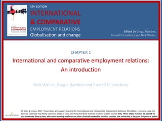 5TH EDITION
INTERNATIONAL
& COMPARATIVE
EMPLOYMENT RELATIONS
Globalisation and change
Edited by Greg J Bamber,
Russell D Lansbury and Nick Wailes
© Allen & Unwin, 2011. These slides are support material for International and Comparative Employment Relations 5th edition. Lecturers using the
book as a set text may freely use these slides in class, and may distribute them to students in their course only. These slides may not be posted on
any university library sites, electronic learning platforms or other channels accessible to other courses, the university at large or the general public.
CHAPTER 1
International and comparative employment relations:
An introduction
Nick Wailes, Greg J. Bamber and Russell D. Lansbury
 