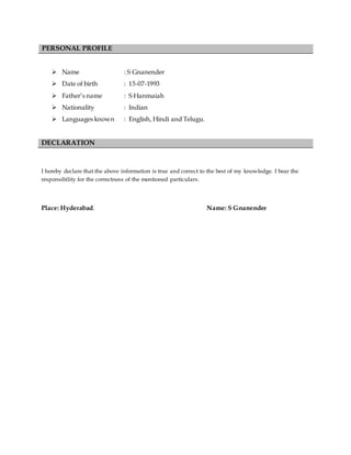 PERSONAL PROFILE
 Name : S Gnanender
 Date of birth : 15-07-1993
 Father’s name : S Hanmaiah
 Nationality : Indian
 Languages known : English, Hindi and Telugu.
DECLARATION
I hereby declare that the above information is true and correct to the best of my knowledge. I bear the
responsibility for the correctness of the mentioned particulars.
Place: Hyderabad. Name: S Gnanender
 
