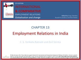 5TH EDITION

          INTERNATIONAL
          & COMPARATIVE
          EMPLOYMENT RELATIONS                                                                                 Edited by Greg J Bamber,
          Globalisation and change                                                                  Russell D Lansbury and Nick Wailes




                                               CHAPTER 13
     Employment Relations in India
                     C. S. Venkata Ratnam and Anil Verma



© Allen & Unwin, 2011. These slides are support material for International and Comparative Employment Relations 5th edition. Lecturers using the
book as a set text may freely use these slides in class, and may distribute them to students in their course only. These slides may not be posted on
any university library sites, electronic learning platforms or other channels accessible to other courses, the university at large or the general public.
 