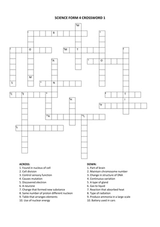 SCIENCE FORM 4 CROSSWORD 1
3
M
1
B 4
2
O 4
M T 6
5
A 5
O
M
S 6
N
7
C 7
E 8 8
T
9
H I
9
P
10
A 10
L
3
c
ACROSS: DOWN:
1. Found in nucleus of cell 1. Part of brain
2. Cell division 2. Maintain chromosome number
3. Control sensory function 3. Change in structure of DNA
4. Causes mutation 4. Continuous variation
5. Discovered electron 5. A type of gland
6. A neurone 6. Gas to liquid
7. Change that formed new substance 7. Reaction that absorbed heat
8. Same number of proton different nucleon 8. Type of radiation
9. Table that arranges elements 9. Produce ammonia in a large scale
10. Use of nuclear energy 10. Battery used in cars
 