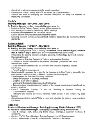  Coordinating with other departments for smooth operation.
 Ensuring that product quality and SOP are as per the brand standards.
 Support the team in managing the customer complaints by listing the methods of
measuring satisfaction.
Nirula’s
Training Manager (Nov’2008- April’2009)
As Training Manager my key responsibility areas were to:
 Launch a Buddy Trainers System across all the restaurants.
 Plan and organize New Store Opening (NSO) trainings.
 Organize training sessions for call centre people.
 Ensure smooth new product launch across the system.
 Ensuring excellent service and guaranteed customer satisfaction by maintaining brand
standards.
Reliance Retail Feb’07 – Nov’08
Reliance Retail
Training Manager (Feb’2007 – Nov’2008)
As Training Manager my key responsibility areas were to:
 Successfully organise & conduct training for Reliance Fresh, Reliance Hyper, Reliance
Mart & Reliance Super Stores and an assortment of formats across India.
 Strategizing the training programs including planning, methodology, duration & logistics.
 Developing Content
– For Executive Training, Operations Training and Associate Training
– Using tools like Microsoft Office documents, role-plays, group exercises, other
activities and videos
– In co-ordination with the SMEs for collection and validation of product specific
information
– For soft skills training programs
 Spearheaded & monitored the project for the development of the Training Manual for the
participants including the design & layout creation, co-ordinating with
– Training team for validation of training processes
– SMEs for validation of business processes
– Graphics team for book design
– Vendors for the job of mass printing the final manual
– Team members for editing & proof-reading of the manual ensuring progress of work for
meeting timelines
 Conduct Classroom Training, On the Job Coaching & Systems Training for
– Corporate level program
– Different role holders at various Reliance Retail Stores; in and outside my base
location
 Co-ordinating with the state SPOC’s to meet and schedule the training requirements of
the clients.Training Pizza Hut
Jan’00 – Feb’07
Pizza Hut
Assistant Restaurant Manager Training (January 2000 –February 2007)
As Assistant Restaurant Manager Training my key responsibility areas were to:
 Train & manage staff, Enhancing brand image, managing customer feedback &
complaints.
 Conduct (TMTS) Team Member’s Training Scores to identify Training needs.
 Conduct Video based, Class Room Sessions for Orientation & Champs.
 