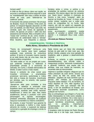 homem está?
A OAB do Rio já deixou clara sua opção, ao
anunciar a prodigiosa doutrina segundo a qual
os “manifestantes” têm todo o direito de levar
armas às ruas, para “defender-se da
violência” policial.
O horizonte não parece promissor. Na arruaça
de Brasília, houve 42 feridos; trinta eram da
polícia. O marginal flagrado atacando um PM
com um estilete, em São Paulo, está solto. Na
verdade, após oito meses de agressão à
ordem, há apenas um preso ─ além dos dois
assassinos de Andrade. Mas a simpatia com a
“nossa luta” continua de pé, como mostra o
tratamento de celebridade dado à “ativista”
Elisa Quadros, que frequenta a obscura
fronteira entre o crime, a polícia e os
arrabaldes de partidos nanicos da extrema
esquerda. Ela exerce algum tipo de comando
nos “black blocs”; também é chamada de
Sininho e tida como “cineasta”, além de
exercer as funções de “musa”. A moça, entre
outras coisas, sustenta que a culpa pela
morte do cinegrafista foi, no fundo, dele
mesmo, por não ter usado um capacete de
proteção durante o quebra-quebra em que foi
assassinado.
ESSA ALUCINAÇÃO, ACREDITE QUEM
QUISER, É LEVADA A SÉRIO POR MUITA
GENTE ─ A COMEÇAR PELA OAB. LINDO,
NÃO?
(Enviada por Robson Ferreira)
CONSPIRAÇÃO, TEORIA E PRÁTICA
Kátia Abreu, Senadora e Presidenta da CNA
"Teoria da conspiração" tornou-se uma
espécie de mantra para banir qualquer
avaliação mais profunda da conjuntura
política. O termo é invocado mesmo quando
já se está diante não de uma tese, mas da
própria prática conspirativa.
Os fatos estão aí: há um projeto em curso,
que pretende restringir e relativizar a
propriedade privada e a economia de
mercado. Em suma, o Estado democrático de
Direito. O setor rural é o mais visado.
Usa-se o pretexto da crise social para
invasões criminosas a propriedades
produtivas: sem-terra, quilombolas e índios
têm sido a massa de manobra, incentivada
por ativistas, que, no entanto, não querem
banir a pobreza.
Servem-se dela para combater a livre
iniciativa e estatizar a produção rural.
Espalham terror nas fazendas e, por meio de
propaganda, acolhida pela mídia nacional,
transformam a vítima em vilão. Nos meios
acadêmicos, tem-se o produtor rural como
personagem vil, egoísta, escravagista,
predador ambiental, despojado de qualquer
resquício humanitário ou mesmo civilizatório.
No entanto, é esse "monstro" que garante há
anos à população o melhor e mais barato
alimento do mundo, o superavit da balança
comercial e a geração de emprego e renda no
campo.
Nada menos que um terço dos empregos
formais do país está no meio rural, que, não
tenham dúvida, prepara uma nova geração de
brasileiros, apta a graduar o desenvolvimento
nacional.
Enfrenta, no entanto, a ação conspirativa
desestabilizadora, que infunde medo e
insegurança jurídica, reduzindo investimentos
e gerando violência, que expõe não os
ativistas, mas sua massa de manobra, os
inocentes úteis já mencionados.
Vejamos a questão indígena: alega-se que os
índios precisam de mais terras. Ocorre que
eles -cerca de 800 mil, sendo 500 mil
aldeados - dispõem de mais território que os
demais 200 milhões de compatriotas.
Enquanto estes habitam 11% do território, os
índios dispõem de 13%. Não significa que
estejam bem, mas que carecem não de
terras, e sim de assistência do Estado, que
lhes permita ascender socialmente, como
qualquer ser humano.
Mas os antropólogos que dirigem a Funai não
estão interessados no índio como cidadão, e
sim como figura simbólica. Há o índio real e o
da Funai, em nome do qual os antropólogos
erguem bandeiras anacrônicas, querendo
que, no presente, imponham-se
compensações por atos de três, quatro
séculos atrás.
O brasileiro índio do tempo de Pedro Álvares
Cabral não é o de hoje, que, mesmo em
 
