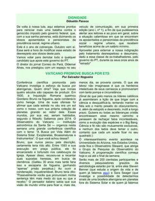 DIGNIDADE
Odoaldo Passos
De volta à nossa luta, aqui estamos prontos
para reiniciar mais uma batalha contra o
genocídio imposto pelo governo federal, que,
com a sua sanha perversa, está dizimando os
idosos aposentados e pensionistas da
previdência social, regime urbano.
Este é o ano de cobranças. Outubro vem aí.
Essa será a hora de modificar esse estado de
desrespeito aos idosos deste país.
Vamos votar para derrotar todo e qualquer
candidato que apoie este governo do PT.
O diretor do jornal Correio do Pará, Oldemar
Alves, nos prestigiou com um espaço no seu
veículo de comunicação, em sua primeira
edição (ano i, nº 1), a fim de que pudéssemos
alertar aos leitores e ao povo em geral, sobre
a situação calamitosa em que se encontram
os aposentados e pensionistas da previdência
social - regime urbano, que recebem
benefícios acima de um salário mínimo.
Aproveitei para externar a nossa indignação
pelo tratamento desrespeitoso e desumano,
dado a essa classe de ex-trabalhadores, pelo
governo do PT, durante os seus onze anos de
"reinado"
.
VATICANO PROMOVE BUSCA POR ETS
Por Salvador Nogueira
Conferência científica promovida pelo
Vaticano investiga o esforço da busca por
alienígenas. Quem diria? Veja que ironias
quatro séculos são capazes de produzir. Em
1600, a Inquisição Romana queimou
Giordano Bruno na fogueira, após condená-lo
como herege. Uma de suas ofensas foi
afirmar que cada estrela no céu era um sol
como o nosso, com sua própria coleção de
planetas girando ao redor dela. Esses
mundos, por sua vez, seriam habitados,
segundo o filósofo. Saltamos para 2014. O
Observatório do Vaticano — instituição
astronômica da Santa Sé — organiza nesta
semana uma grande conferência científica
com o tema: “A Busca por Vida Além do
Sistema Solar. Exoplanetas, Bioassinaturas e
Instrumentos”. O que você achou dessa?
Bruno, que nunca pecou pela discrição,
certamente teria rido alto. Entre 1593 e sua
execução em praça pública, ele foi
encarcerado e torturado nos calabouços da
Igreja. Apesar disso, recusou-se a recantar
suas supostas heresias, em busca de
clemência. (Galileu 30 anos mais tarde faria
isso e escaparia da fogueira, ganhando
“apenas” prisão perpétua.) Ao ouvir a
condenação, inquebrantável, Bruno teria dito:
“Possivelmente vocês que pronunciam minha
sentença têm mais medo do que eu que a
recebo.” O pensador italiano sabia que sua
visão de mundo vinha para ficar e, mais dia,
menos dia, se provaria correta. O que ele
talvez não imaginasse é que os herdeiros
intelectuais de seus carrascos a promoveriam
com tanta pompa e circunstância.
(Sinal de que pelo menos os líderes católicos
já assimilaram a lição de que brigar com a
ciência e desqualificá-la, tentando manter os
fiéis sob o manto pesado do obscurantismo,
é, além de estúpido e desonesto, inútil a longo
prazo. Quisera eu todas as lideranças cristãs
encontrassem esse mesmo caminho e
parassem de rechaçar fatos incontestáveis,
como a evolução das espécies e o Big Bang.
Ciência e fé não são mutuamente exclusivas,
e nenhum dos lados deve temer o outro,
contanto que cada um aceite ficar no seu
quadrado.)
O interessantíssimo evento acontece na
Universidade do Arizona, nos Estados Unidos,
onde fica o Observatório Steward, que abriga
o Grupo de Pesquisa do Observatório do
Vaticano. A programação científica começa
hoje e vai até o final da semana.
Serão mais de 200 cientistas participantes e
diversos pesquisadores graúdos da
astrobiologia estarão por lá, entre eles Steven
Benner (que estuda a origem da vida e de
quem já falamos aqui) e Sara Seager (que
investiga a possibilidade de detectarmos
sinais de uma biosfera alienígena em planetas
fora do Sistema Solar e de quem já falamos
 