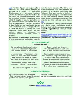 aqui). Também figuram na programação a
astrofísica Jill Tarter, grande campeã da
pesquisa SETI (Busca por Inteligência
Extraterrestre), e o astrônomo brasileiro
Eduardo Janot Pacheco, da Universidade de
São Paulo. Ele falará especificamente sobre
sua proposição de que o conceito de “zona
habitável” (região do sistema planetário em
que um mundo recebe a quantidade certa de
radiação da estrela para permitir a existência
de água líquida em sua superfície) é apenas
um recorte limitado para a busca por vida fora
da Terra. Ele elabora o conceito de “zona
extremófila”, muito mais amplo, em que
criaturas capazes de sobreviver em
ambientes extremos poderiam evoluir e
proliferar.
Naturalmente, o Mensageiro Sideral estará
de olho no que vai rolar por lá e trará o que de
mais fascinante aparecer. Mas talvez você
queira se antecipar e ver por si mesmo o que
acontece na conferência patrocinada pelo
Vaticano. Caso você domine o inglês, os
vídeos das apresentações serão transmitidos
ao vivo pela internet e poderão também ser
vistos posteriormente às apresentações. Para
encontrá-los, visite o site do evento clicando
aqui.
Ah, e aproveitando o ensejo, prepare-se para
uma notícia muito interessante sobre o
Universo ainda hoje. Por ora, digamos apenas
que o Mensageiro Sideral sentiu um distúrbio
na Força…
Fonte:
http://mensageirosideral.blogfolha.uol.com.br/
2014/03/17/vaticano-promove-busca-por-ets/
(Enviada por Luitgarde Cavalcante)
AS DUAS SOMBRAS
Olegário Mariano
Na encruzilhada silenciosa do Destino,
Quando as estrelas se multiplicaram,
Duas sombras errantes se encontraram.
A primeira falou: — “Nasci de um beijo
De luz; sou força, vida, alma, esplendor.
Trago em mim toda a sede do Desejo,
Toda a ânsia do Universo... Eu sou o amor.
O mundo sinto exânime a meus pés...
Sou delírio... Loucura... E tu, quem és?”
— “Eu nasci de uma lágrima. Sou flama
Do teu incêndio que devora...
Vivo, dos olhos tristes de quem ama,
Para os olhos nevoentos de quem chora.
Dizem que ao mundo vim para ser boa,
Para dar do meu sangue a quem me queira.
Sou a Saudade, a tua companheira
Que punge, que consola e que perdoa...”
Na encruzilhada silenciosa do Destino,
As duas sombras comovidas se abraçaram
E de então, nunca mais se separaram
.
A PIADA DA SEMANA
Joãozinho pergunta pra sua professora:
- Três mulheres estavam chupando sorvete,
qual delas era casada? Ela responde:
- Não sei, qual é?
- A que estava usando aliança, diz Joãozinho.
oOo
Acessar: www.r2cpress.com.br
 