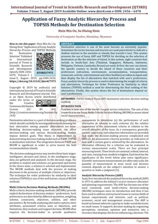 International Journal of Trend in Scientific Research and Development (IJTSRD)
Volume 3 Issue 5, August 2019 Available Online: www.ijtsrd.com e-ISSN: 2456 – 6470
@ IJTSRD | Unique Paper ID – IJTSRD27975 | Volume – 3 | Issue – 5 | July - August 2019 Page 2404
Application of Fuzzy Analytic Hierarchy Process and
TOPSIS Methods for Destination Selection
Hnin Min Oo, Su Hlaing Hnin
University of Computer Studies, Mandalay, Myanmar
How to cite this paper: Hnin Min Oo | Su
Hlaing Hnin"ApplicationofFuzzyAnalytic
Hierarchy Process and TOPSIS Methods
for Destination
Selection" Published
in International
Journal of Trend in
Scientific Research
and Development
(ijtsrd), ISSN: 2456-
6470, Volume-3 |
Issue-5, August 2019, pp.2404-2410,
https://doi.org/10.31142/ijtsrd27975
Copyright © 2019 by author(s) and
International Journal ofTrend inScientific
Research and Development Journal. This
is an Open Access article distributed
under the terms of
the Creative
Commons Attribution
License (CC BY 4.0)
(http://creativecommons.org/licenses/by
/4.0)
ABSTRACT
Destination selection is one of the most become an extremely popular.
Sometimes the terms tourism and tourism are used pejoratively to indicate a
shallow interest in the societies or islands that traveler’s tour. This system
presents the use of fuzzy AHP and TOPSIS for deciding on the selection of
destination as like the selection of island. In this system, eight countries that
include in South-East Asia (Thailand, Singapore, Malaysia, Indonesia,
Philippine, Vietnam, Cambodia, Brunei) are used. At first, the user can choose
the specific country to decide the island of these countries and their
preferences (attraction, environment, accommodation, transportation,
restaurant, activity, entertainment and other facilities)aretakenas inputs and
then display the list of alternatives that matched with user’s preferences.
Fuzzy analytic hierarchy process is used in determining the weight of criteria
and alternatives. Technique for Order Preference by Similarity to Ideal
Solution (TOPSIS) method is used for determining the final ranking of the
alternatives. Finally, this system shows the list of destinations depend on
user’s preferences.
KEYWORDS: TOPSIS method; Fuzzy AHP; destination selection; decision making
methods
INTRODUCTION
Tourism is now one of the world's largest service industries. The aim of this
research is to use Fuzzy Multi-CriteriaDecisionMaking(MCDM)toassess island
social characteristics.
Destination selection is a part of decision making problems
which should carefully be investigatedtowards choosingthe
best alternative among popular alternatives we have.
Modeling decision-making issue structure can affect
decision-making and various decision-making models
impose distinct goals. This thesis is implemented by
demonstrating decision makingmodelsuch as FAHP,TOPSIS
in destination selection. The integration between FAHP and
MCDM is significant in order to serve tourist the best
recommendation islands.
The decision-making processmayinvolvethree basic stages:
intelligence, decision and choice. In the intelligence stage,
data are gathered and analyzed. In the decision stage, the
problem is studied and solutions are generated and tested.
In the choice state, a solution is selected and implemented.
The MCDM methods deal with the process of making
decisions in the presence of multiple criteria or objectives.
The technique for order preference by similarity to ideal
solution (TOPSIS) is one of the well-known classical MCDM
methods.
Multi Criteria Decision-Making Methods (MCDMs)
Multi-criteria decision-making methods (MCDMs) provide
explicit declarations of decision-makers ' preferences. Such
preferences are described by different quantities, weighting
scheme, constraints, objectives, utilities, and other
parameters. By formally analyzing alternative options, their
attributes, assessment criteria, aims or objectives, and
limitations, they evaluate and support decision.MCDM often
requires the decision-maker to provide qualitative
assessments to determine (a) the performance of each
alternative in relation to each criterion (b) the relative
importance of the assessment criteria in relation to the
overall objective of the issue. As a consequence, generally
unclear, imprecise, and subjective information are provided
that make the decision-making process complicated and
difficult. An assessment criterion provides an indication of
how well a certain goal is achieved by the alternatives. An
alternative efficiency for a criterion can be evaluated in
various measurement scales. There are four principal
measuring levels. These levels are nominal,ordinal,interval,
and ratio, varying from smallesttohighest.Each level has the
significance of the levels below plus extra significance.
Scientific instrument measurementsareoften ratio scale,the
quantity of measurement in most social and decision
contexts depends on the subject's intention to answer a
question or make a judgment [1].
Analytic Hierarchy Process (AHP)
Saaty first introduced theanalytical hierarchy method(AHP)
in 1971 to address the military's scarce resource allocation
and planning requirements. The AHP has become one of the
most commonly used multi-criteria decision-making
(MCDM) techniques since its introduction and then it has
been used to address unstructured issues in various fields of
human requirements and interests, such as political,
economic, social and management sciences. The AHP is
based on human inherent capacity to make sound decisions
on small issues. It supports decision-making by organizing
perceptions, emotions, opinions and memories into a
structure that displays the forces influencing a decision.The
IJTSRD27975
 