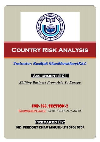 Assignment # 01_
Shifting Business From Asia To Europe
Country Risk Analysis
Instructor: Kashfah KhanChowdhury(Kdc)
INB-355, SECTION-2
Submission Date: 14th February,2015
Prepared By:
Md. Ferdous Khan Samuel-(111 0706 030)
 