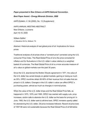 Paper presented in New Orleans at AAPG National Convention.
Best Paper Award – Energy Minerals Division, 2000
AAPG Bulletin, V. 84 (2000), No. 13 (Supplement)
AAPG ANNUAL MEETING ABSTRACT
New Orleans, Louisiana
April 16-19, 2000
William DeMis1
(1) Marathon Oil Co, Midland, TX
Abstract: Historical analysis of real global price of oil: Implications for future
prices
Traditional analyses of oil prices show a "constant price" corrected using the U.S.
consumer Price Index. The Real Global Price of oil is the price corrected for
inflation and for fluctuations in the U.S. dollar´s value relative to a weighted
basket of currencies. The Real Global Price of oil is a more accurate measure of
oil´s value on global markets over the past 30 years.
Since the U.S. abandoned the Bretton Woods agreement in 1971, the value of
the U.S. dollar has varied sharply on global markets; gaining or losing as much
as 35%. OPEC countries obtain 80-90% of their revenue from oil sales that are
priced in U.S. dollars. Changes in the U.S. dollar´s value can affect OPEC´s
purchasing power, almost as much as changes in nominal prices.
When the value of the U.S. dollar drops and the Real Global Price falls, as
happened in 1973, 1979, and 1995, OPEC has reacted with supply cuts, price
increases, and/or calls to abandon the U.S. dollar as the basis for pricing oil. In
June, 1995, the U.S. dollar sank to all-time lows. OPEC ministers openly called
for abandoning the U.S. dollar. Oil price increases followed. Recent oil price lows
of 1997-98 were not sustainable because the Real Global Price of oil fell below
 