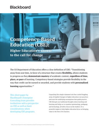 The US Department of Education offers a clear definition of CBE: “Transitioning
away from seat time, in favor of a structure that creates flexibility, allows students
to progress as they demonstrate mastery of academic content, regardless of time,
place, or pace of learning. Competency-based strategies provide flexibility in the
way that credit can be earned or awarded, and provide students with personalized
learning opportunities.1
”
Competency-Based
Education (CBE):
Higher Education’s answer
to the call for change
1
http://www.ed.gov/oii-news/competency-based-learning-or-personalized-learning
Unpacking this simple statement sets free a mind-boggling
array of implied changes in higher education core practices
and even the underlying assumptions that guide practice.
CBE disrupts our traditional thoughts about teaching and
learning and helps us re-examine epistemology, pedagogy,
and technology, all with a focus on the student. It’s a
powerful engine to help higher education focus on bringing
value to the lives of its learners.
This short paper by
Blackboard’s Enterprise
Consulting team provides
institutions with a perspective
on CBE as well as basic
considerations when
developing CBE programs.
 